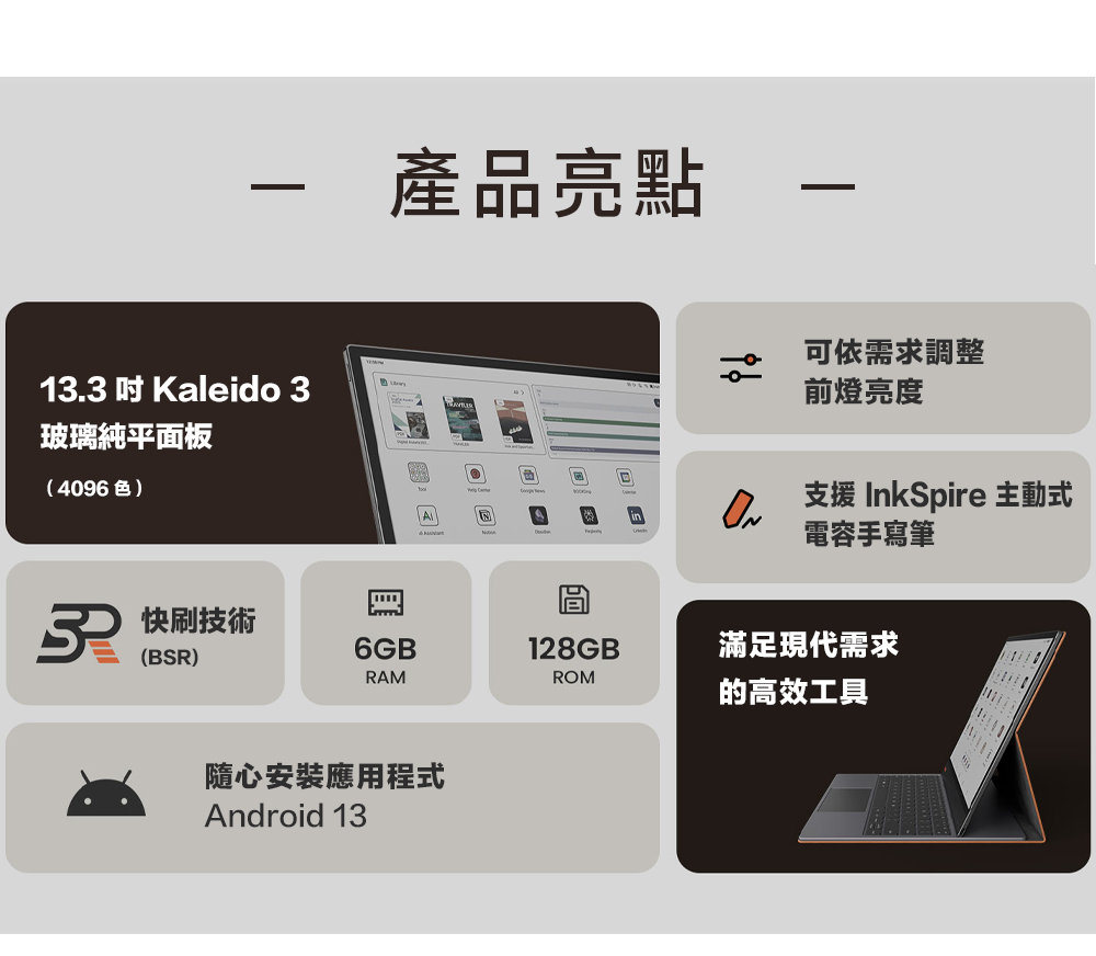 產品亮點1.3  Kaleido 3玻璃純平面板(4096色)3 快技術(BSR)可依需求調整前燈亮度支援 InkSpire 主動式電容手寫筆(需另購)6GB®128GB®滿足現代需求RAMROM的高效工具隨心安裝應用程式Android 13