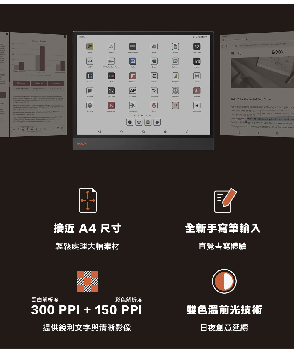 SheetsTradinViewWSJ Technology M  Percent PercentBOOX2PW2 ClockFTBFT接近 A4 尺寸輕鬆處理大幅素材#4-Take Control of Your TimeFor those suffering from a heavy workload, orgizing tasks isover your time and prevdevices  the BOOX   anenabling you to create to-do lists, set priorities, and track prohandy note- templates or your favorite task managemmanagement, you can allocate time for essential recuperatioA全新手寫筆輸入直覺書寫體驗黑白解析度彩色解析度300PPI + 150 PPI雙色溫前光技術提供銳利文字與清晰影像日夜創意延續g