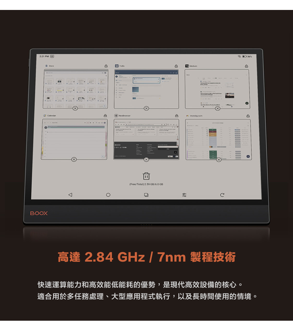 2:21 PM BOXOMedium %monday.com(Free/Total):2.59GB/6.0GB高達 2.84 GHz/7nm 製程技術快速運算能力和高效能低能耗的優勢,是現代高效設備的核心。適合用於多任務處理、大型應用程式執行,以及長時間使用的情境。