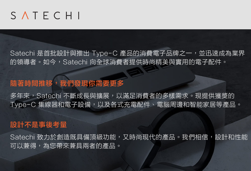 SATECHISatechi 是首批設計與推出 Type-C 產品的消費電子品牌之一並迅速成為業界的領導者。如今,Satechi 向全球消費者提供時尚精美與實用的電子配件。隨著時間推移,我們發現你需要更多多年來,Satechi 不斷成長與擴展,以滿足消費者的多樣需求。現提供獲獎的Type-C 集線器和電子設備,以及各式充電配件、電腦周邊和智能家居等產品,設計不是事後考量Satechi 致力於創造既具備頂級功能,又時尚現代的產品。我們相信,設計和性能可以兼得,為您帶來兼具兩者的產品。