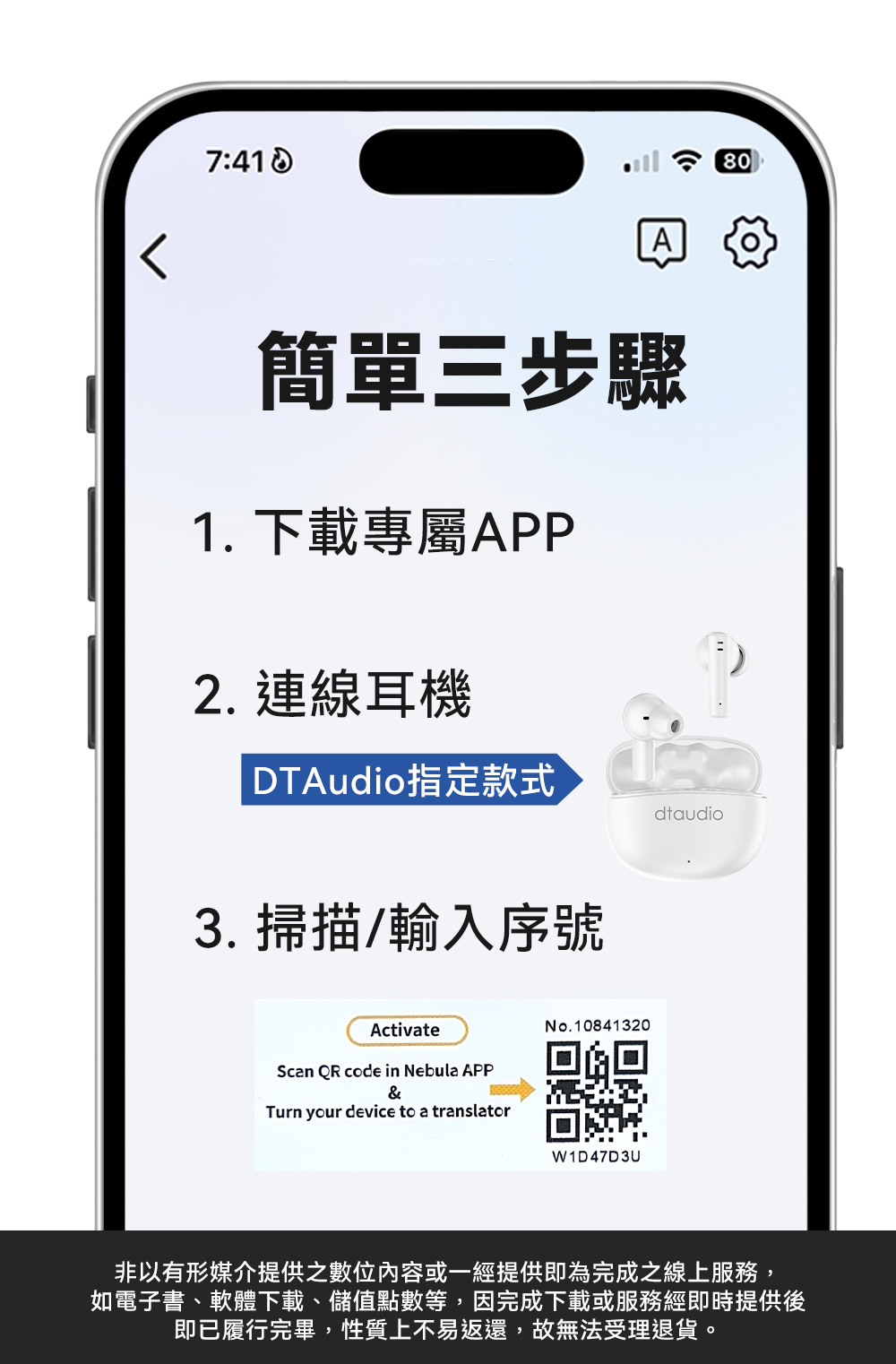 7:A簡單三步驟1. 下載專屬APP2. 連線耳機DTAudio指定款式3. 掃描/輸入序號ActivateScan QR code in Nebula APP&Turn your device to a translatorNo.10841320W1D47D3Udtaudio非以有形媒介提供之或一經提供即為完成之線上服務,如電子書、軟體下載、儲值點數等,因完成下載或服務經即時提供後即已履行完畢,性質上不易返還,故無法受理退貨。80