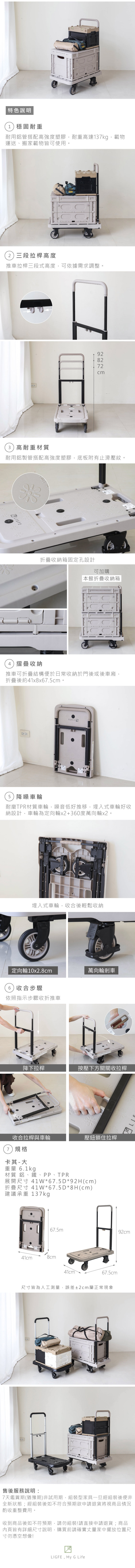 特色說明1)穩固耐重耐用鋁管搭配高強度塑膠耐重高達137kg,載物運送、搬家載物皆可使用2)三段拉桿高度推車拉桿三段式高度,可依據需求調整9282723)高耐重材質耐用鋁製管搭配高強度塑膠,底板附有止滑壓紋折疊收納箱固定孔設計可加購本館折疊收納箱4)摺疊收納推車可折疊結構便於日常收納於門後或後車廂,折疊後約41x8x67.5cm。5)降噪車輪耐磨TPR材質車輪,噪音低好推移,埋入式車輪好收納設計,車輪為定向輪x2+360度萬向輪x2。埋入式車輪,收合後輕鬆收納定向輪10x2.8cm萬向輪剎車6)收合步驟依照指示步驟收折推車降下拉桿按壓下方關關收拉桿收合拉桿與車輪壓鈕鎖住拉桿7)規格卡其- 大重量 6.1kg材質 鋁、鐵、PP、TPR展開尺寸 41W*67.5D*92H(cm)折疊尺寸 41W*67.5D*8H(cm)建議承重 137kg67.5m92cm41cm41cm67.5cm尺寸皆為人工測量,誤差±2cm屬正常現象售後服務說明:7天鑑賞期(猶豫期)非試用期,組裝型家具一旦經組裝後便非全新狀態;經組裝後如不符合預期欲申請退貨將視商品情況酌收重整費用。收到商品後如不符預期,請勿組裝!請直接申請退貨;商品內頁皆有詳細尺寸說明,購買前請確實丈量家中擺放位置尺寸勿憑空想像!LIGFE, My G Life