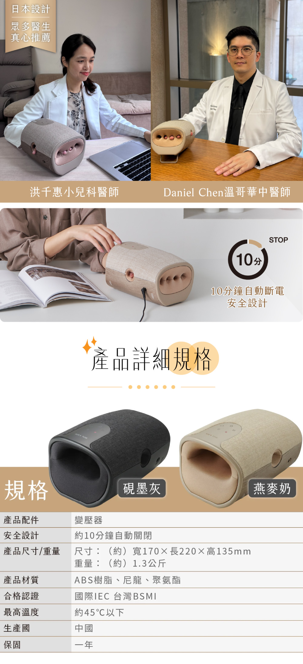 日本設計眾多醫生真心推薦洪千惠小兒科醫師Daniel Chen溫哥華中醫師 10分STOP10分鐘自動斷電安全設計產品詳細規格規格墨灰燕麥奶產品配件安全設計變壓器10分鐘自動關閉產品尺寸/重量尺寸:(約)寬170長220高135mm重量:(約)1.3公斤產品材質ABS樹脂、尼龍、聚氨酯合格認證國際IEC 台灣BSMI最高溫度約45℃以下生產國保固中國一年