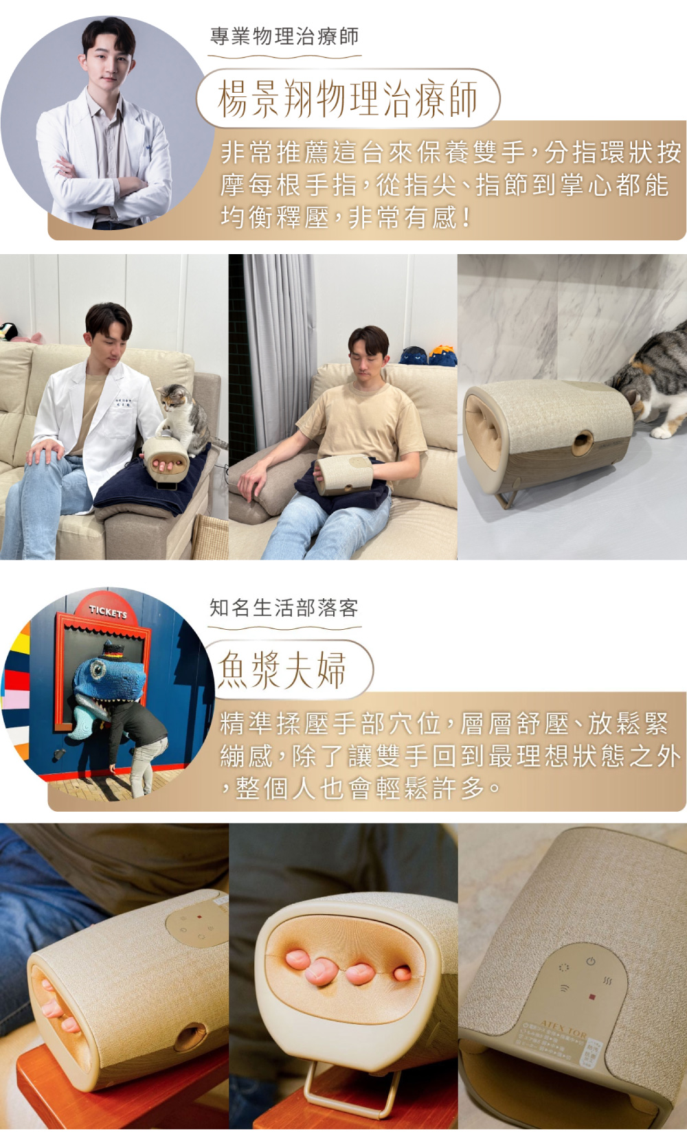 專業物理治療師楊景翔物理治療師非常推薦這台來保養雙手分指環狀按摩每根手指,從指尖、指節到掌心都能均衡釋壓,非常有感!TICKETS知名生活部落客魚漿夫婦精準揉壓手部穴位,層層舒壓、放鬆緊繃感,除了讓雙手回到最理想狀態之外,,整個人也會輕鬆許多。