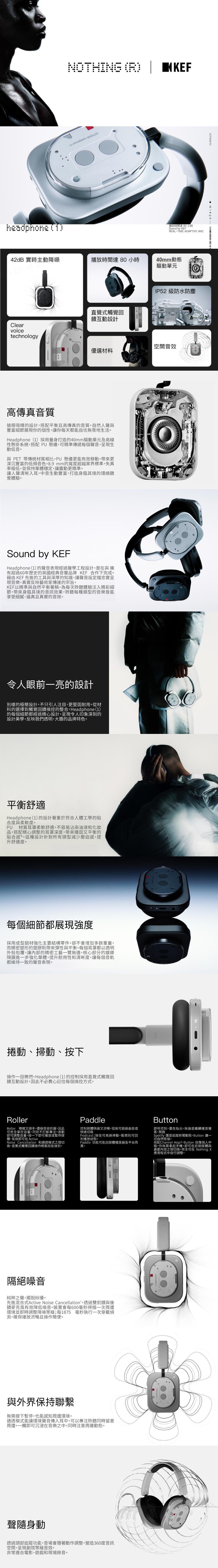 headphone NTHING ( () 播放時間達80 小時Sound by REAL-TIME ADAPTIVE ANC2dB 實時主動降噪-07-10播放時間達80 小時40mm動態驅動單元Clear直覺式觸覺回饋互動設計IP52 級防水防塵voicetechnology空間音效優選材料高傳真音質搶眼吸睛的設計搭配平衡且高傳真音質自然人聲與豐富細節展現你的個性,讓你每天都能自信無畏地生活。Headphone(1)採用量身打造的40mm驅動單元及高線性懸掛系統,搭配 PU懸邊,可精準傳遞每個聲音,呈現生動低音。與 PET 等傳統材質相比,PU 懸邊更能有效移動,帶來更深沉豐富的低頻音色。8.9mm的寬度超越業界標準,失真率極低,並保持單體穩定,讓震動更精準。讓人聲清晰入耳,中音生動豐富,打造身臨其境的環繞聽覺體驗。Sound by KEFHeadphone(1)的聲音表現經過聲學工程設計,是在與 擁有超過60年歷史的英國經典音響品牌 KEF 合作下完成。藉由 KEF 先進的工具與深厚的知識,讓聲音設定檔忠實呈現音樂,真實反映藝術家傳達的宗旨。KEF以精準與自然平衡著稱,為每次聆聽體驗注入精彩細節,帶來身臨其境的音訊效果,聆聽每種類型的音樂皆能享受細膩、逼真且真實的音效。令人眼前一亮的設計別樣的極簡設計,不只引人注目,更堅固耐用。從材料的選擇到觸覺回饋操控的整合,Headphone (1)的每個細節都經過精心設計,呈現令人印象深刻的設計美學,反映我們透明、大膽的品牌特色。平衡舒適Headphone(1)的設計著重於符合人體工學的貼合度與柔軟度。PU材質耳罩柔軟舒適,不容易沾染油液和化妝品,搭配精心調整的耳罩深度,帶來穩固又平衡的貼合感 ® 。這種設計針對所有頭型減少壓迫感,提升舒適度。每個細節都展現強度採用成型鋁材強化主要結構零件,卻不會增加多餘重量,而精密塑形的塑膠則帶來彈性與平衡。每個耳罩都以透明外殼包覆,讓內部的精密工藝一覽無遺。核心部分的鍍鎳隔膜進一步強化單體,提升耐用性和清晰度,讓每個音軌都維持一致的聲音表現。NOTHING (R) 4 捲動、掃動、按下操作一目瞭然。Headphone(1)的控制採用直覺式觸覺回饋互動設計,因此不必費心記住每個操控方式。ORollerRoller 精確又順手,還極容易抓握,因此可完全掌控音量,同時不打斷專注。滾動即可調整音量,按一下即可播放或暫停媒體,長按即可在ActiveNoise Cancellation 和通透模式之間切換,直覺式觸覺回饋操作輕鬆就能做到。Paddle控制媒體快速又流暢。短按可跳過曲目或快速切換Podcast;按住可高速掃動,鬆開則可回到播放狀態。Paddle 功能可能因媒體播放器及平台而異。Button即時控制,盡在指尖。無論是繼續播放播客、開啟Spotify 還是追蹤新聞動態,Button 讓一切自然銜接。搭配Channel Hop7,Button 就像個人中樞,你無需拿起手機,即可在近期媒體與最愛內容之間切換。完全可在 Nothing X應用程式中自行調整。隔絕噪音純粹之聲,擺脫紛擾。先進混合式Active Noise Cancellation,透過雙前饋與後饋麥克風有效降低噪音。裝置會每600毫秒掃描一次周遭環境並即時調整降噪等級;每1875 毫秒執行一次穿戴測,確保播放流暢且操作簡便。與外界保持聯繫無需按下暫停,也能感知周遭環境。通透模式能讓環境聲音傳入耳中,可以專注聆聽同時留意周遭。一觸即可沉浸在音樂之中,同時注意周邊動態。聲隨身動透過頭部追蹤功能,音場會隨著動作調整,營造360度音訊空間,呈現劇院等級音效。非常適合電影、遊戲和現場錄音。