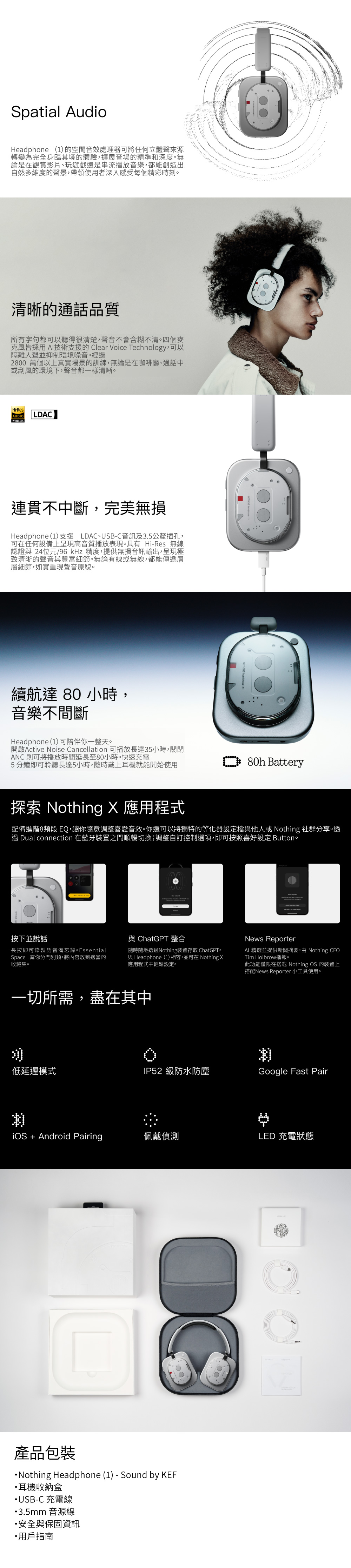 Spatial AudioHeadphone (1)的空間音效處理器可將任何立體聲來源轉變為完全身臨其境的體驗,擴展音場的精準和深度無論是在觀賞影片、玩遊戲還是串流播放音樂,都能創造出自然多維度的聲景,帶領使用者深入感受每個精彩時刻清晰的通話品質所有字句都可以聽得很清楚,聲音不會含糊不清四個麥克風皆採用 AI技術支援的 Clear Voice Technology,可以隔離人聲並抑制環境噪音。經2800 萬個以上真實場景的訓練,無論是在咖啡廳、通話中或刮風的環境下,聲音都一樣清晰。Hi-ResAUDIOWIRELESSLDAC連貫不中斷,完美無損Headphone (1)支援 LDAC、USB-C音訊及3.5公釐插孔,可在任何設備上呈現高音質播放表現。具有 Hi-Res 無線認證與 24位元/96kHz 精度,提供無損音訊輸出,呈現極致清晰的聲音與豐富細節。無論有線或無線,都能傳遞層層細節,如實重現聲音原貌。續航達 80 小時,音樂不間斷Headphone (1)可陪伴你一整天。開啟Active Noise Cancellation 可播放長達35小時,關閉ANC 則可將播放時間延長至80小時。快速充電5分鐘即可聆聽長達5小時,隨時戴上耳機就能開始使用 80h Battery探索 Nothing X 應用程式配備進階8頻段 EQ,讓你隨意調整喜愛音效。你還可以將獨特的等化器設定檔與他人或 Nothing 社群分享。透過 Dual connection 在藍牙裝置之間順暢切換;調整自訂控制選項,即可按照喜好設定 Button。按下並說話與 ChatGPT 整合長按即可錄製語音備忘錄。 EssentialSpace 幫你分門別類,將內容放到適當的收藏集。隨時隨地透過Nothing裝置存取 ChatGPT。與 Headphone (1) 相容,並可在 Nothing X應用程式中輕鬆設定。一切所需,盡在其中News ReporterAI 精選並提供新聞摘要,由 Nothing CFOTim Holbrow播報。此功能僅限在搭載 Nothing OS 的裝置上搭配News Reporter 小工具使用。低延遲模式IP52 級防水防塵Google Fast Pair Android Pairing佩戴偵測LED 充電狀態產品包裝Nothing Headphone (1) - Sound by KEF耳機收納盒USB-C 充電線3.5mm音源線安全與保固資訊用戶指南