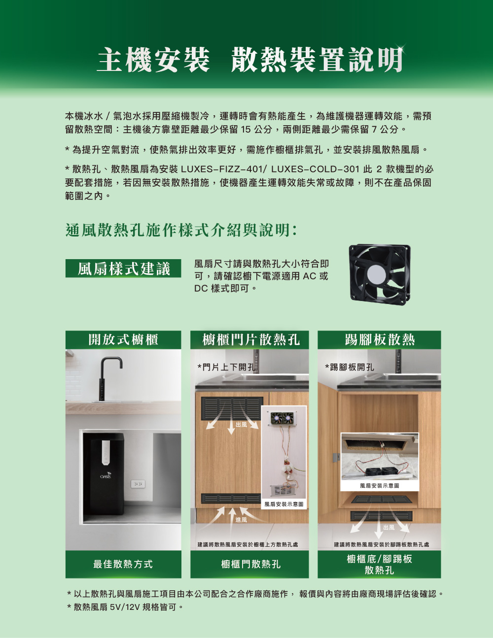 主機安裝 散熱裝置說明本機冰水/氣泡水採用壓縮機製冷,運轉時會有熱能產生,為維護機器運轉效能,需預留散熱空間:主機後方靠壁距離最少保留15公分,兩側距離最少需保留7公分。*為提升空氣對流,使熱氣排出效率更好,需施作櫥櫃排氣孔,並安裝排風散熱風扇。*散熱孔、散熱風扇為安裝LUXES-FIZZ-401/LUXES-COLD-301 此2款機型的必要配套措施,若因無安裝散熱措施,使機器產生運轉效能失常或故障,則不在產品保固範圍之內。通風散熱孔施作樣式介紹與說明:風扇樣式建議風扇尺寸請與散熱孔大小符合即可,請確認櫥下電源適用AC或DC 樣式即可。開放式櫥櫃櫥櫃門片散熱孔踢腳板散熱*門片上下開孔*踢腳板開孔出風風扇安裝示意圖進風風扇安裝示意圖 出風建議將散熱風扇安裝於櫥櫃上方散熱孔處建議將散熱風扇安裝於腳踢板散熱孔處最佳散熱方式櫥櫃門散熱孔櫥櫃底/腳踢板散熱孔*以上散熱孔與風扇施工項目由本公司配合之合作廠商施作,報價與內容將由廠商現場評估後確認。*散熱風扇 5V/12V 規格皆可。