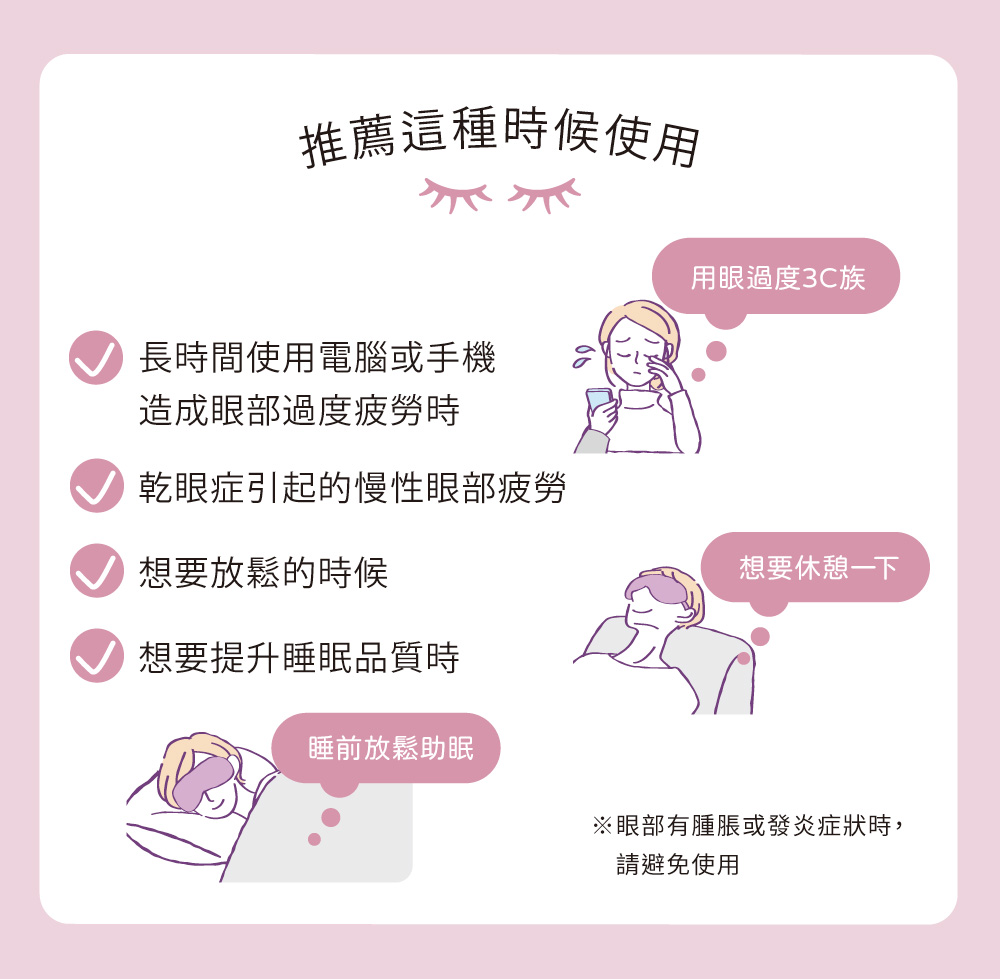 推薦這種時候使用用眼過度3C族長時間使用電腦或手機造成眼部過度疲勞時乾眼症引起的慢性眼部疲勞想要放鬆的時候想要提升睡眠品質時睡前放鬆助眠想要休憩一下※眼部有腫脹或發炎症狀時,請避免使用