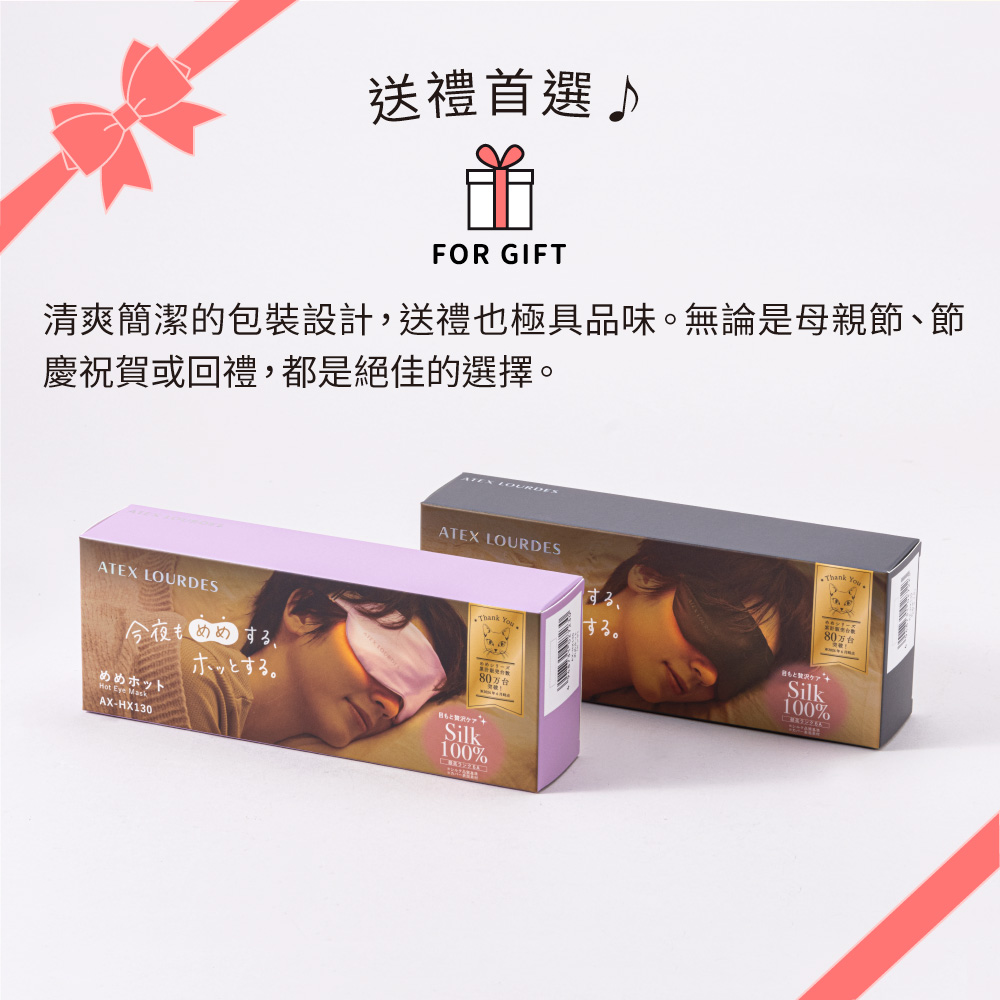 送禮首選FOR GIFT清爽簡潔的包裝設計,送禮也極具品味無論是母親節、節慶祝賀或回禮,都是絕佳的選擇ATEX LOURDESするThank ATEX LOURDES今夜する。めめホット Eye MaskAX-HX130。80万台もSilk100%Thank You80万台Silk100%