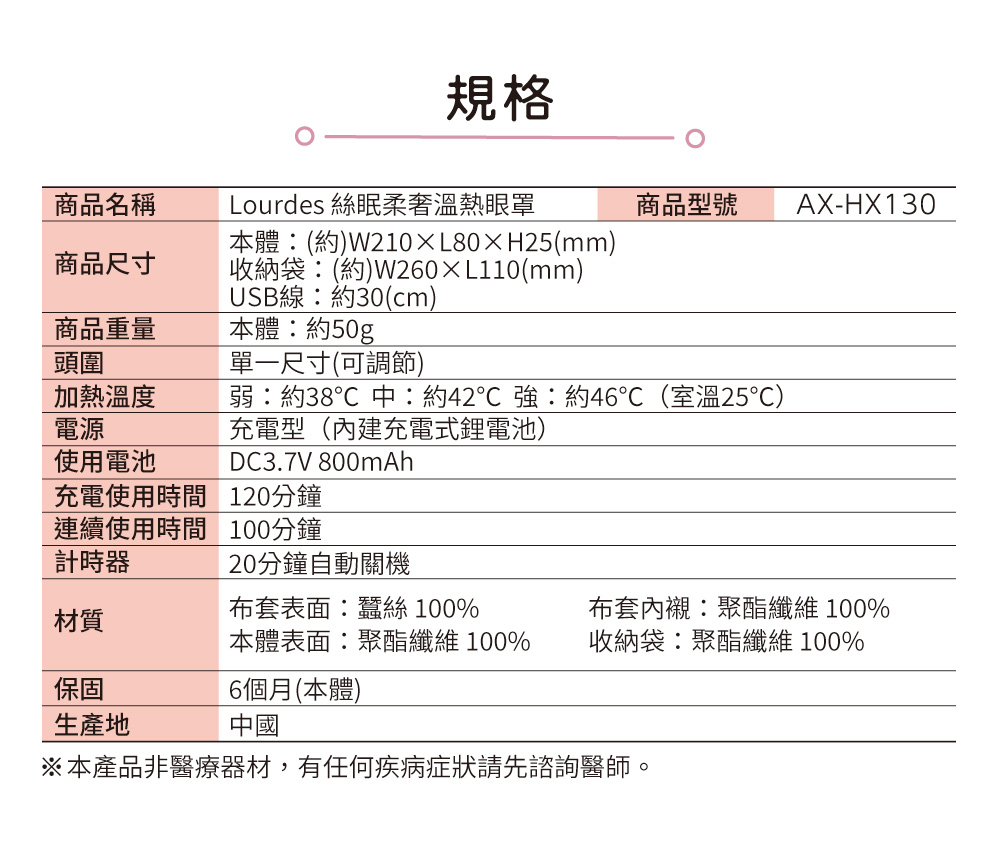 規格商品名稱Lourdes 絲眠柔奢溫熱眼罩商品型號 AX-HX130本體(約)W210XL80H25(mm)商品尺寸收納袋(約)W260L110(mm)USB線:約30(cm)商品重量本體:約50g頭圍加熱溫度電源使用電池充電使用時間連續使用時間計時器單一尺寸(可調節)弱:約38中:約42 強:約46(室溫25℃)充電型(內建充電式鋰電池)DC3.7V 800mAh120分鐘100分鐘20分鐘自動關機布套表面:蠶絲 100%材質本體表面:聚酯纖維100%布套內襯:聚酯纖維 100%收納袋:聚酯纖維 100%保固6個月(本體)生產地中國※本產品非醫療器材,有任何疾病症狀請先諮詢醫師。