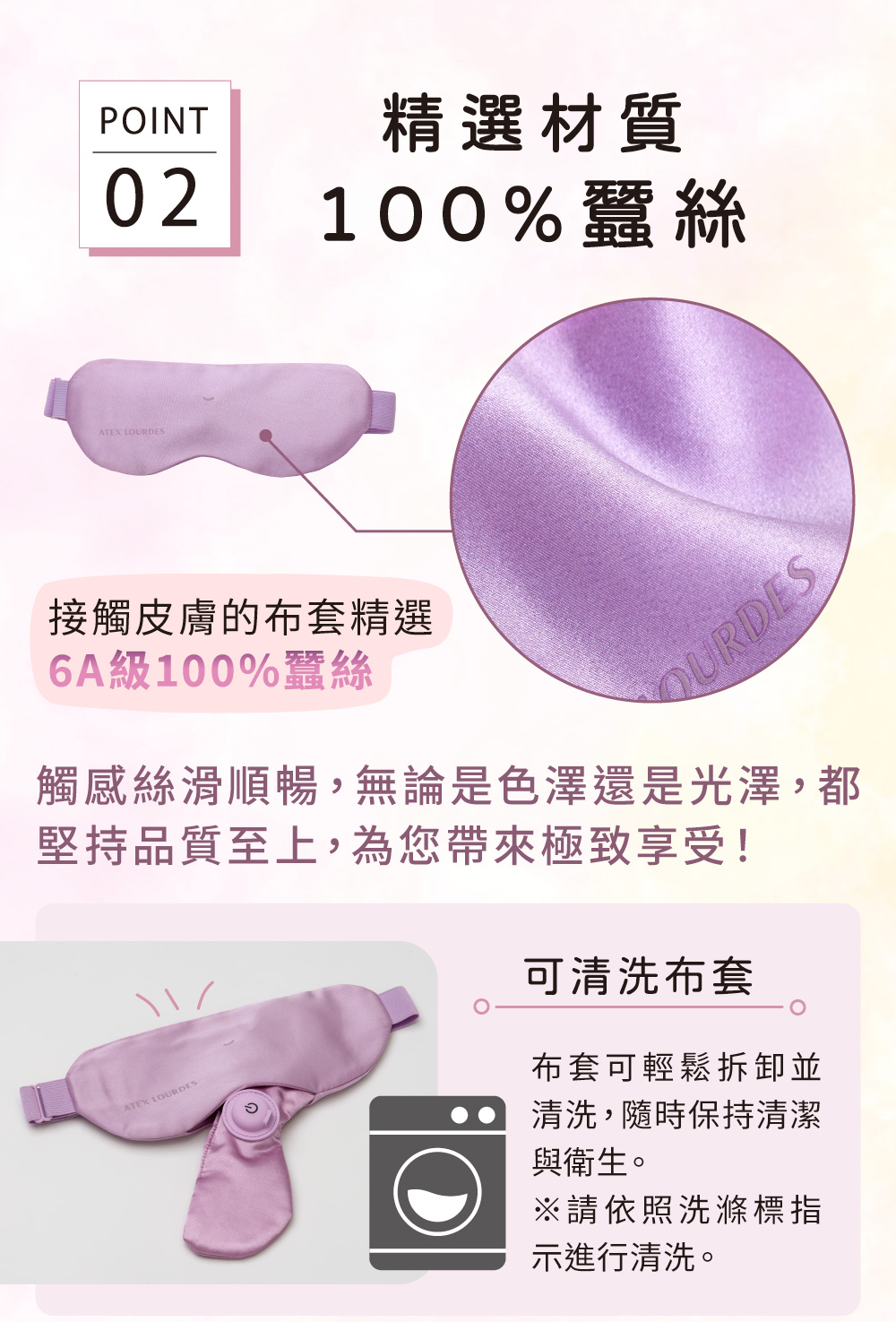 POINT02ATEX LOURDES精選材質100%蠶絲接觸皮膚的布套精選6A級100%蠶絲OURDES觸感絲滑順暢,無論是色澤還是光澤,都堅持品質至上,為您帶來極致享受!ATEX LOURDES可清洗布套布套可輕鬆拆卸並清洗,隨時保持清潔與衛生。※請依照洗滌標指示進行清洗。
