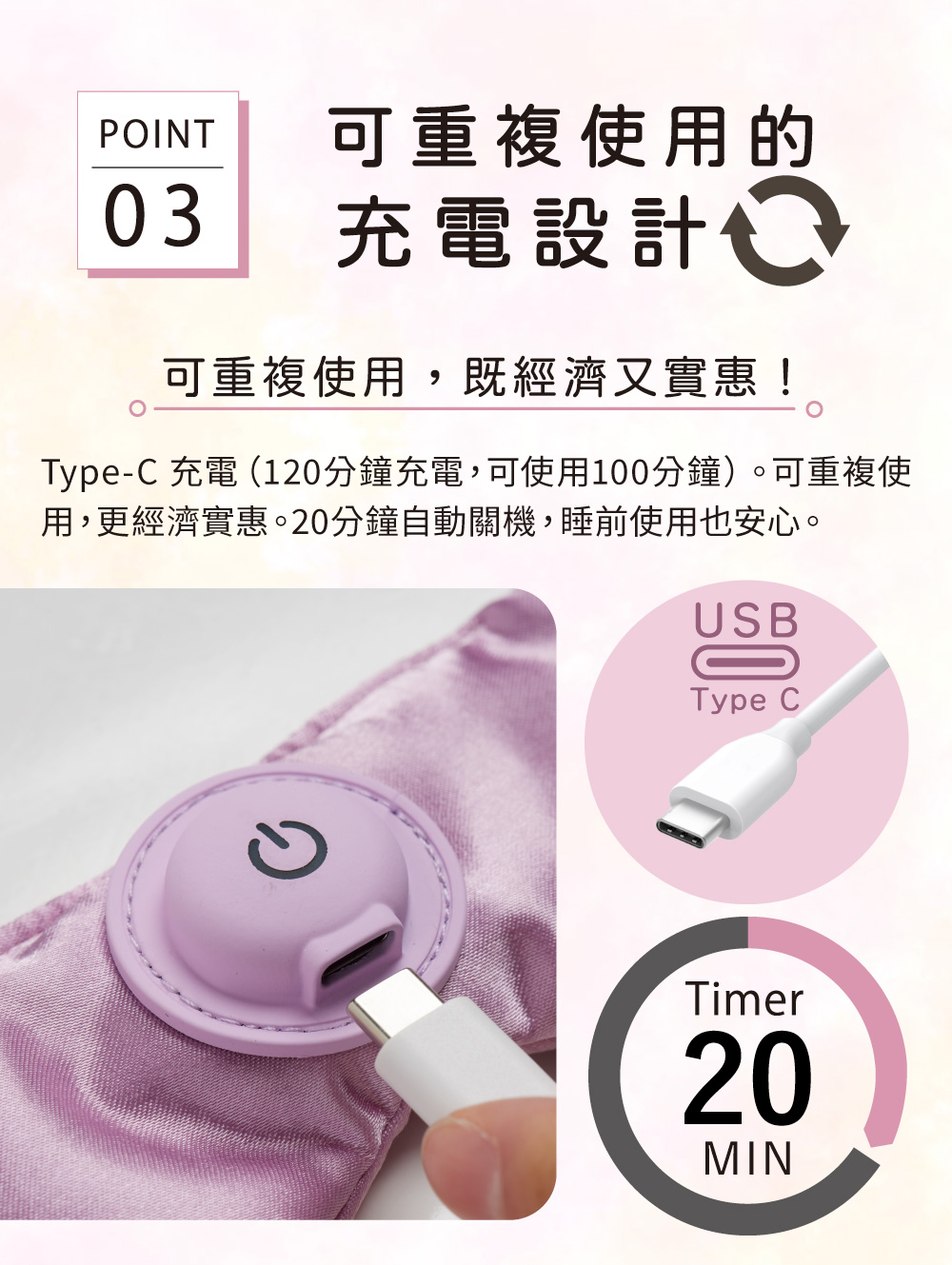 POINT可重複使用的03充電設計可重複使用,既經濟又實惠!Type-C 充電 (120分鐘充電,可使用100分鐘)。可重複使用,更經濟實惠。20分鐘自動關機,睡前使用也安心。USBType CTimer20MIN