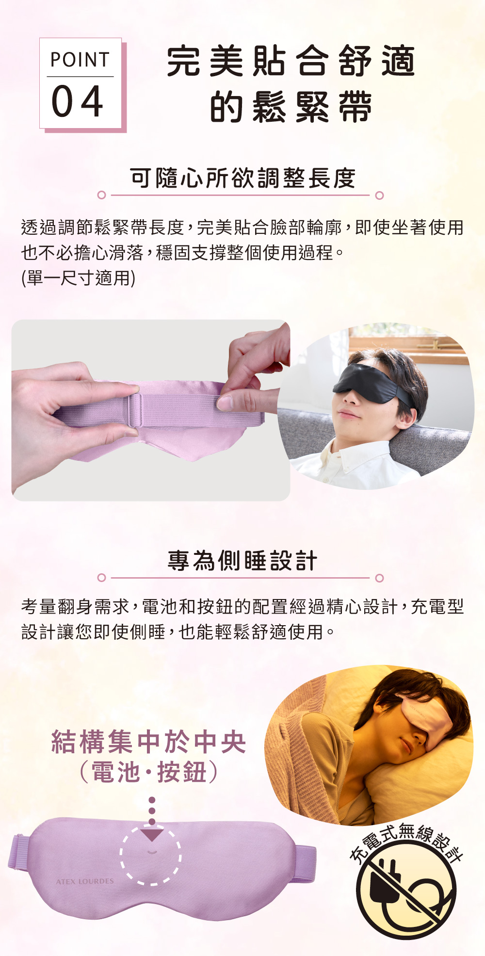 POINT完美貼合舒適04的鬆緊帶可隨心所欲調整長度透過調節鬆緊帶長度,完美貼合臉部輪廓,即使坐著使用也不必擔心滑落,穩固支撐整個使用過程。(單一尺寸適用)專為側睡設計考量翻身需求,電池和按鈕的配置經過精心設計,充電型設計讓您即使側睡,也能輕鬆舒適使用。結構集中於中央(電池按鈕)線設計式無線ATEX LOURDES