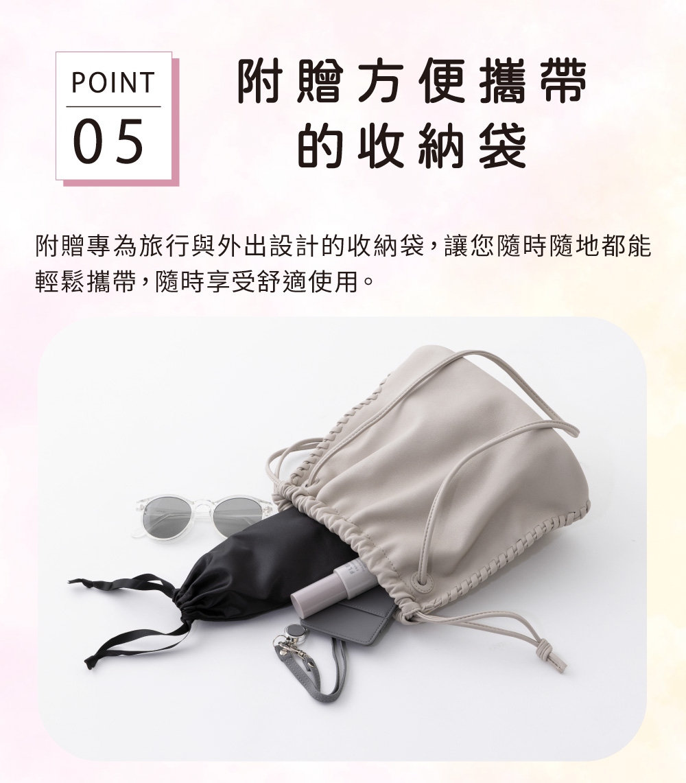 POINT附贈方便攜帶05的收納袋附贈專為旅行與外出設計的收納袋,讓您隨時隨地都能輕鬆攜帶,隨時享受舒適使用。