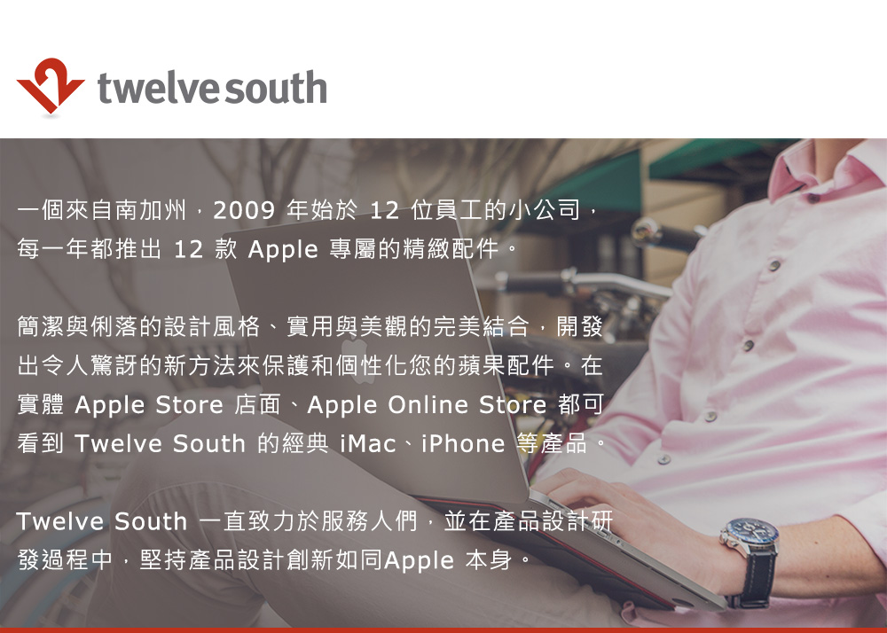 twelve south一個來自南加州,2009年始於 12 位員工的小公司,每一年都推出 12 款 Apple 專屬的精緻配件。簡潔與俐落的設計風格、實用與美觀的完美結合,開發出令人驚訝的新方法來保護和個性化您的蘋果配件。在實體 Apple Store 店面、Apple Online Store 都可看到 Twelve South 的經典 iMac、iPhone 等產品Twelve South 一直致力於服務人們,並在產品設計研發過程中,堅持產品設計創新如同Apple 本身。
