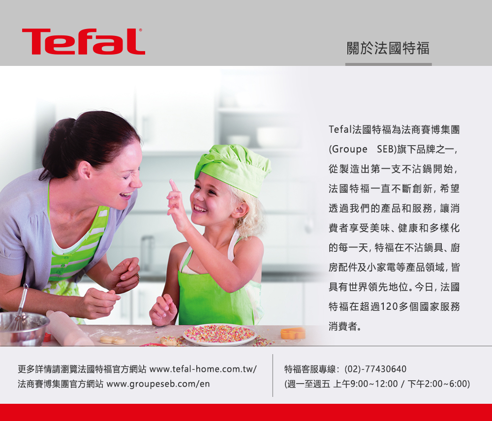 Tefal關於法國特福Tefal法國特福為法商賽博集團(Groupe SEB)旗下品牌之一,從製造出第一支不沾鍋開始,法國特福一直不斷創新,希望透過我們的產品和服務,讓消費者享受美味、健康和多樣化的每一天,特福在不沾鍋具、廚房配件及小家電等產品領域,皆具有世界領先地位。今日,法國特福在超過120多個國家服務消費者。更多詳情請瀏覽法國特福官方網站 www.tefal-home.com.tw/法商賽博集團官方網站 www.groupeseb.com/en特福客服專線:(02)-77430640(週一至週五 上午9:00~12:00/下午2:00~6:00)
