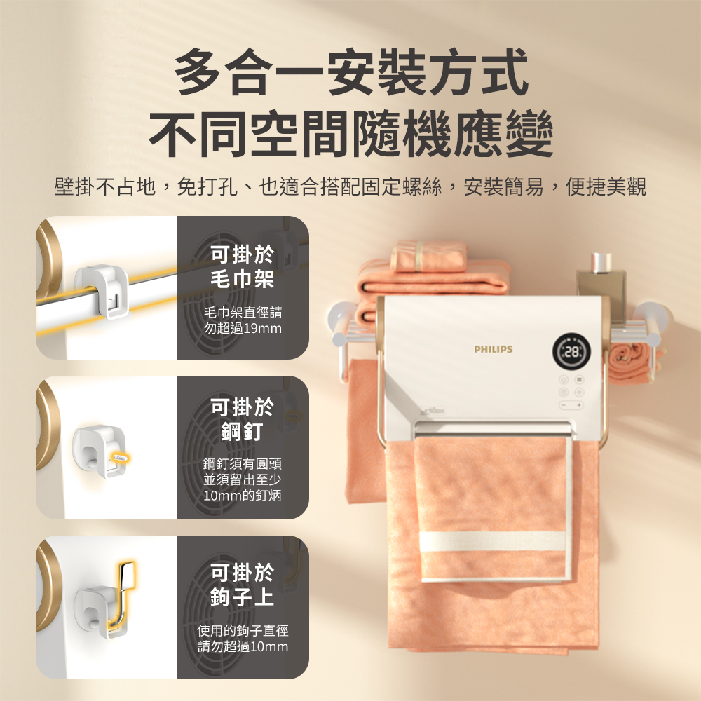 多合一安裝方式不同空間隨機應變壁掛不占地,免打孔、也適合搭配固定螺絲,安裝簡易,便捷美觀可掛於毛巾架毛巾架直徑請勿超過19mmPHILIPS28可掛於鋼釘鋼釘須有圓頭並須留出至少10mm的釘炳可掛於鉤子上使用的鉤子直徑請勿超過10mm