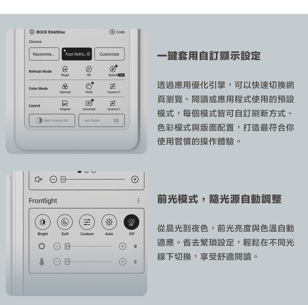 BOOX Chrome CodeRecommeFast RefreCustomizeRefresh ModeRegalHDSpeed NEWColor ModeOptimalVividCustomLayoutOriginalUniversalCustomHigh Contrast Anti-flicker1一鍵套用自顯示設定透過應用優化引擎,可以快速切換網頁瀏覽、閱讀或應用程式使用的預設模式,每個模式皆可自訂刷新方式、色彩模式與版面配置,打造最符合你使用習慣的操作體驗。Frontlight前光模式,隨光源自動調整從晨光到夜色,前光亮度與色溫自動BrightSoftCustomAutoOff適應。省去繁瑣設定,輕鬆在不同光0線下切換,享受舒適閱讀。0
