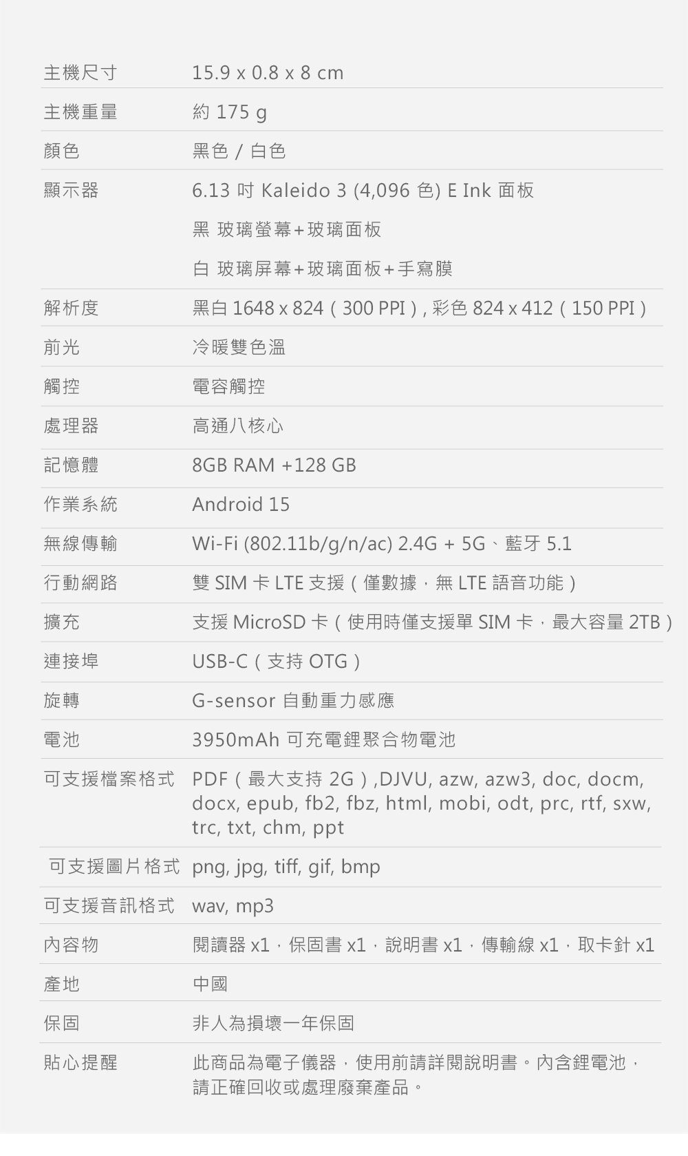 主機尺寸15.9 x 0.8 x 8 cm主機重量約 175 g顏色黑色/白色顯示器6.13 Kaleido3 (4096色) E Ink 面板黑 玻璃螢幕+玻璃面板白 玻璃屏幕+玻璃面板+手寫膜解析度黑白 1648 x 824(300PPI)彩色824x412(150 PPI)前光觸控冷暖雙色溫電容觸控處理器高通八核心記憶體作業系統8GB RAM +128GBAndroid 15無線傳輸Wi-Fi (802.11b/g/n/ac)2.4G+ 5G、藍牙 5.1行動網路雙 SIM 卡 LTE 支援(僅數據無LTE 語音功能)擴充支援 MicroSD 卡(使用時僅支援單 SIM 卡,最大容量 2TB)連接埠旋轉電池USB-C (支持 OTG)G-sensor 自動重力感應3950mAh 可充電鋰聚合物電池可支援檔案格式 PDF(最大支持2G),DJVU,azw, azw3, doc, docm,docx, epub, fb2, fbz, html, mobi, odt, prc, rtf, sxw,trc, txt, chm, ppt可支援圖片格式png, jpg, tiff, gif, bmp可支援音訊格式wav, mp3內容物閱讀器 x1,保固書x1,說明書x1,傳輸線x1,取卡針 x1產地保固貼心提醒中國非人為損壞一年保固此商品為電子儀器,使用前請詳閱說明書。內含鋰電池,請正確回收或處理廢棄產品。