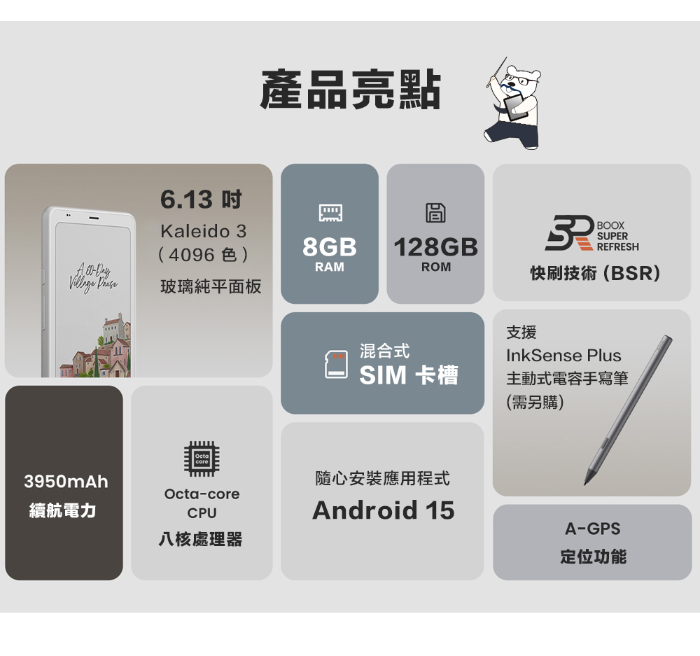 6.1 產品亮點Kaleido 3(4096色)8GB128GB 3BOOXSUPERREFRESH DayRAMROM 快刷技術(BSR)玻璃純平面板3950mAh續航電力Octa-coreCPU八核處理器支援混合式InkSense PlusSIM 卡槽主動式電容手寫筆(需另購)隨心安裝應用程式Android 15A-GPS定位功能
