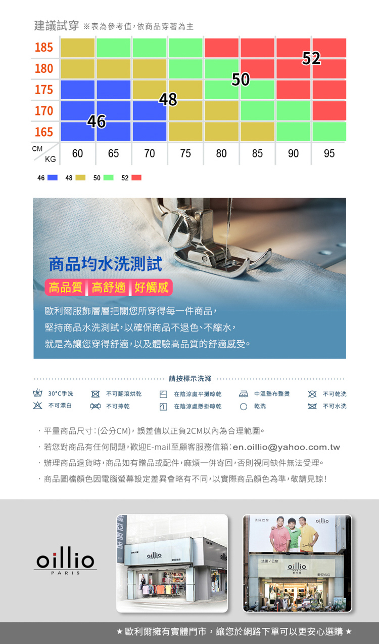 建議試穿 參考值依商品穿著為主8518017548146165M6570KG7046485052755052608085商品均水洗品質高舒適 好觸感歐利爾服飾層層把關您所穿得每一件商品堅持商品水洗測試以確保商品不退色、不縮水,就是為讓您穿得舒適,以及體驗高品質的舒適感受。9095請按標示洗滌30°C手洗  翻滾烘乾在陰涼處平攤晾乾中溫整燙 不可乾洗 不可漂白不可乾在陰涼處懸掛晾乾乾洗1 不可水洗平量商品尺寸:(公分CM),誤差值以正負2CM以內為合理範圍。若您對商品有任何問題,迎E-mail至顧客服務信箱:enoillio@yahoo.com.tw辦理商品退貨時,商品如有贈品或配件,麻煩一併寄回,否則視同缺件無法受理。.商品圖檔顏色因電腦設定差異會略有不同,以實際商品顏色為準,敬請見諒!oillioPARISoilliooillio歡名店歐利爾擁有實體門市,讓您於網路下單可以更安心選購 *