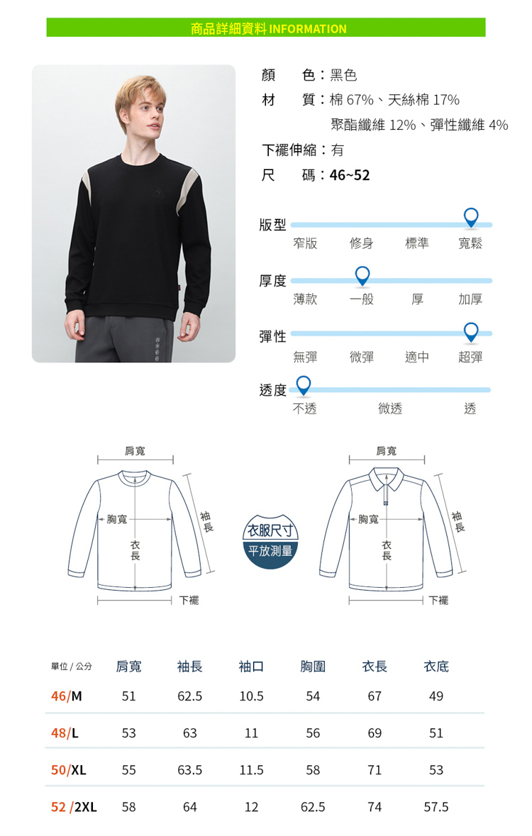 商品詳細資料 INFORMATION肩寬胸寬顏色黑色材 質:棉 67%、天絲棉 17%聚酯纖維 12%、性纖維 4%下:尺碼:46~52版型窄版修身標準寬鬆厚薄款一般厚加厚彈性無彈彈適中超彈下擺度微透肩寬胸寬-尺寸)平放測量透下擺單位  公分肩寬袖長袖口胸圍長衣46/M62.510.554674948/L536311566951515563.511.558715352 /2XL58641262.57457.550/XL