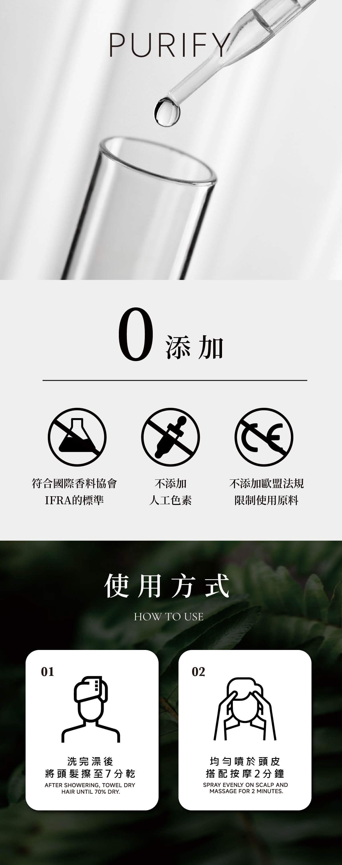 PURIFY添加符合國際香料協會不添加不添加歐盟法規IFRA的標準人工色素限制使用原料01使用方式HOW TO USE02洗完澡後將頭髮擦至7分乾AFTER SHOWERING, TOWEL DRYHAIR UNTIL 70% DRY.均勻噴於頭皮搭配按摩2分鐘SPRAY EVENLY ON SCALP ANDMASSAGE FOR 2 MINUTES.