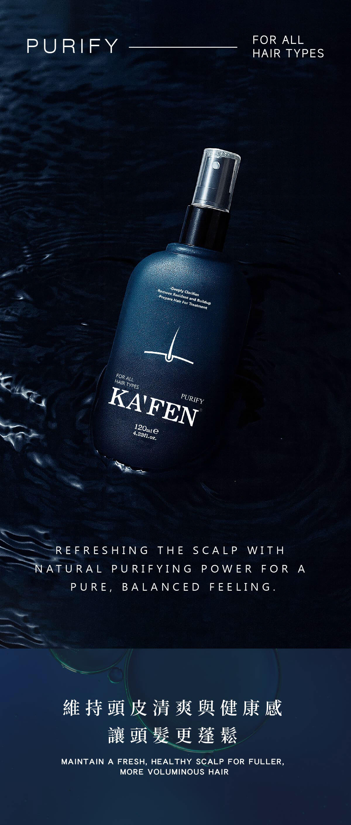 PURIFY -Deply ClarifiesRemove Resident and Buildup-Prepare Hair For TreatmentFOR ALLHAIR TYPESPURIFYKAFEN e4.23fl.oz.FOR ALLHAIR TYPESREFRESHING THE SCALP WITHNATURAL PURIFYING POWER FOR APURE, BALANCED FEELING.維持頭皮清爽與健康感讓頭髮更蓬鬆MAINTAIN A FRESH, HEALTHY SCALP FOR FULLER,MORE VOLUMINOUS HAIR