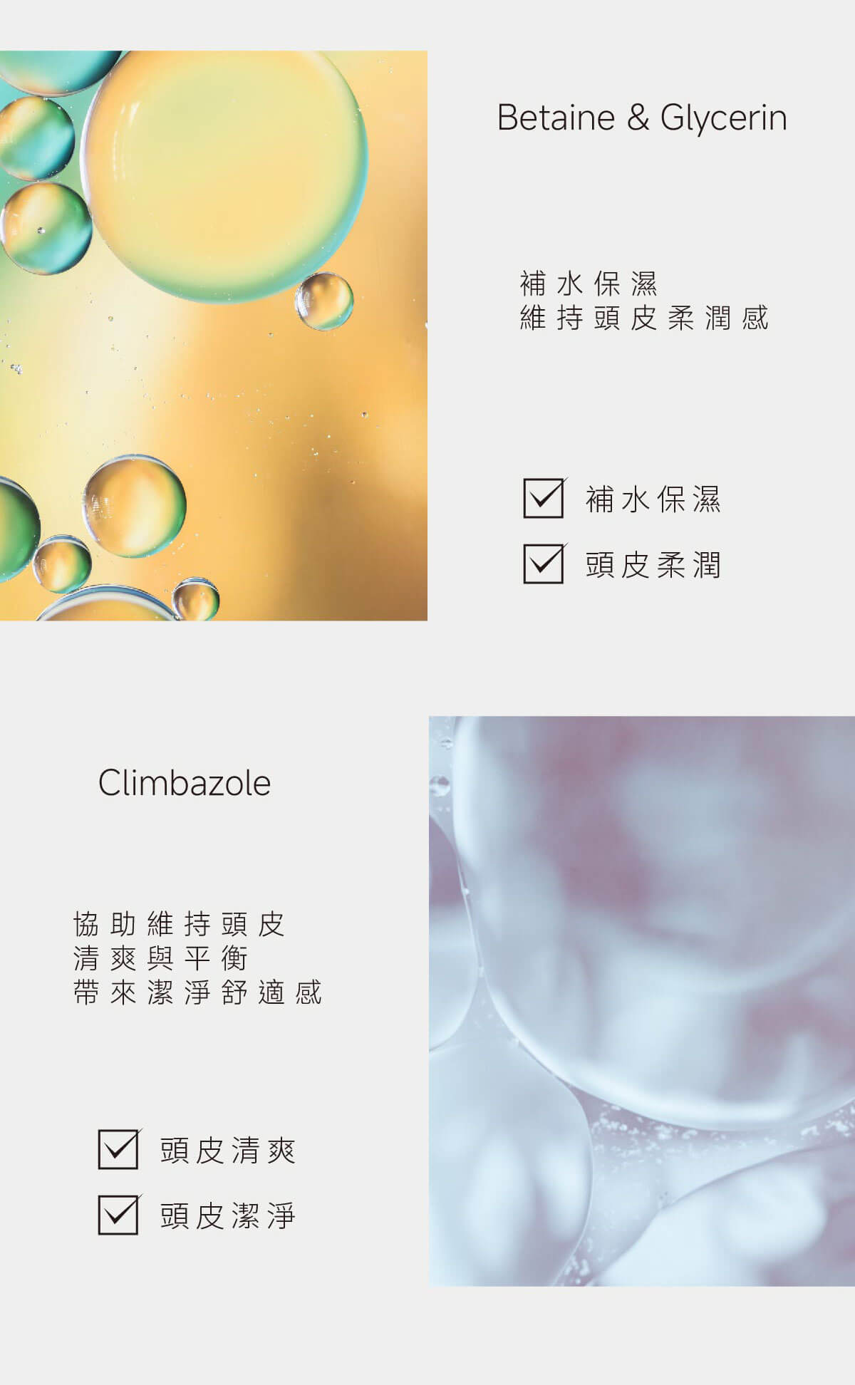 Climbazole協助維持頭皮清爽與平衡帶來潔淨舒適感頭皮清爽頭皮潔淨Betaine & Glycerin補水保濕維持頭皮柔潤感 補水保濕頭皮柔潤