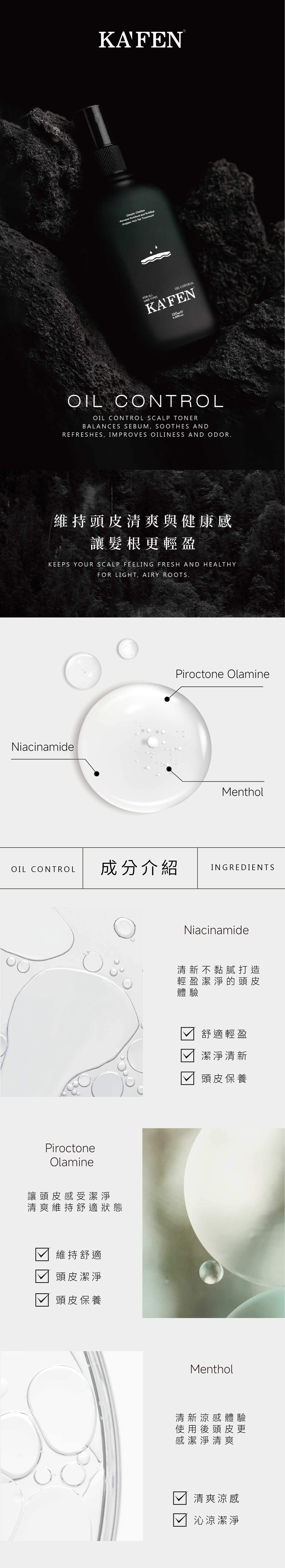 KAFEN-Deeply Clarifies-Remove Resident and Buildup-Prepare Hair For TreatmentFR ALL TYPES CONTROLOIL CONTROLOIL CONTROL SCALP TONERBALANCES SEBUM, SOOTHES ANDREFRESHES, IMPROVES OILINESS AND ODOR維持頭皮清爽與健康感讓髮根更輕盈KEEPS YOUR SCALP FEELING FRESH AND HEALTHYFOR LIGHT, AIRY ROOTS.NiacinamidePiroctone OlamineMentholOIL CONTROL成分介紹INGREDIENTSONiacinamide清新不黏膩打造PiroctoneOlamine讓頭皮感受潔淨清爽維持舒適狀態維持舒適頭皮潔淨頭皮保養輕盈潔淨的頭皮體驗舒適輕盈潔淨清新頭皮保養Menthol清新涼感體驗使用後頭皮更感潔淨清爽清爽涼感沁涼潔淨