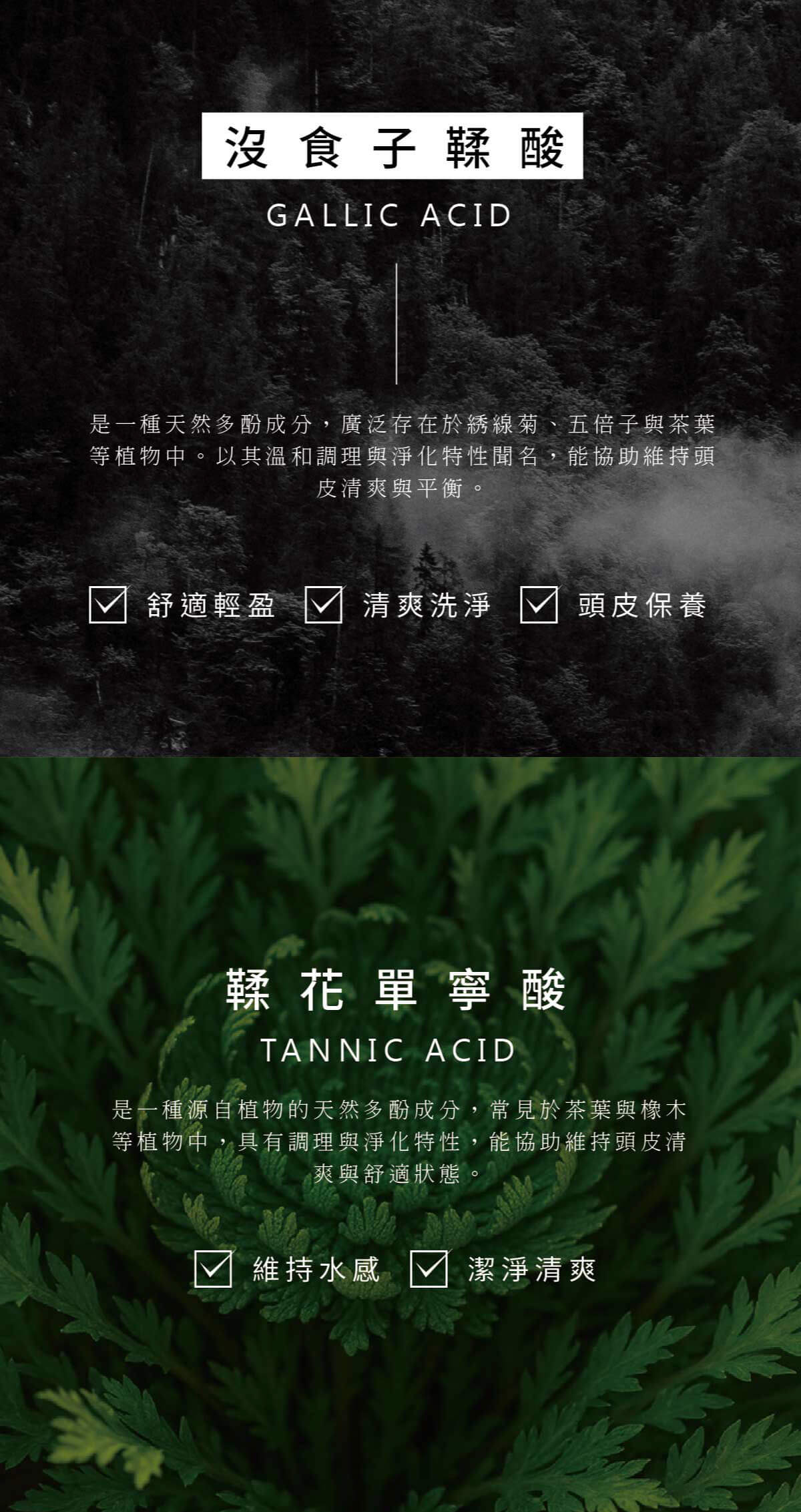 沒食子鞣酸GALLIC ACID是一種天然多酚成分,廣泛存在於綉線菊、五倍子與茶葉等植物中。以其溫和調理與淨化特性聞名,能協助維持頭皮清爽與平衡。舒適輕盈 清爽洗淨頭皮保養鞣花單寧酸TANNIC ACID是一種源自植物的天然多酚成分,常見於茶葉與橡木等植物中,具有調理與淨化特性,能協助維持頭皮清爽與舒適狀態。維持水感 √ 潔淨清爽
