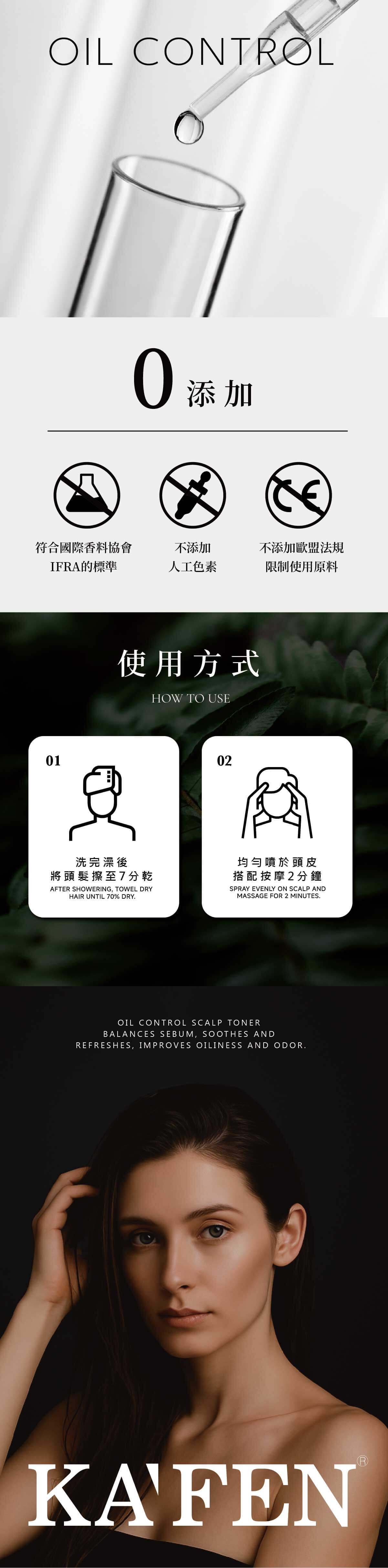 IL CONTROLO添加符合國際香料協會不添加不添加歐盟法規IFRA標準人工色素限制使用原料使用方式HOW TO USE01洗完澡後將頭髮擦至7分乾AFTER SHOWERING, TOWEL DRYHAIR UNTIL 70% DRY02均勻噴於頭皮搭配按摩2分鐘SPRAY EVENLY ON SCALP ANDMASSAGE FOR 2 MINUTESOIL CONTROL SCALP TONERBALANCES SEBUM, SOOTHES ANDREFRESHES, IMPROVES OILINESS AND ODOR.