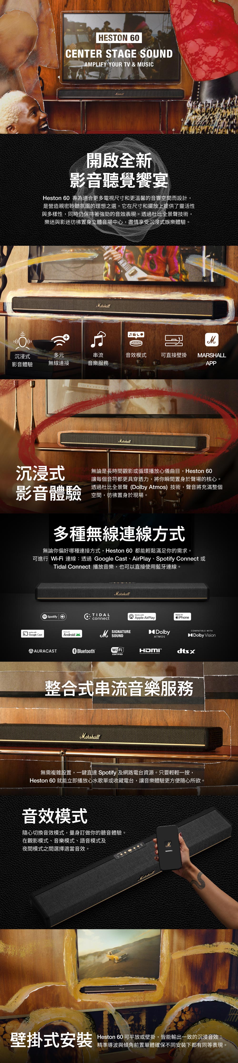 HESTON 60ENTER STAGE SOUNDAPLIFY YOUR TV & MUSIC開啟全新影音聽覺饗宴Heston 60 專為適合更多電視尺寸和更溫馨的音響空間而設計,是營造親密聆聽氛圍的理想之選。它在尺寸和擺放上提供了靈活性與多樣性,同時仍保持著的音效表現。透過杜比全景聲技術,樂迷與影迷彷彿置身立體音場中心,盡情享受沉浸式娛樂體驗。Marshall沉浸式多元串流音效模式可直接壁掛MARSHALL影音體驗無線連接音樂APPMarshall沉浸式影音體驗無論是長時間觀影或循環播放心儀曲目,Heston 60讓每個音符都更具穿透力,將你瞬間置身於聲場的核心。透過杜比全景聲 (Dolby Atmos)技術,聲音將充滿整個空間,彷彿置身於現場。多種無線連線方式無論你偏好哪種連接方式,Heston 60 都能輕鬆滿足你的需求。可進行 Wi-Fi 連線透過Google Cast、AirPlay、Spotify Connect 或Tidal Connect 播放音樂,也可以直接使用藍牙連線。Spotifyworks Google Cast withAndroidAAURACASTMarshallTIDALC: connectM SOUNDMade forApple AirPlayiPhoneDolbyATMOSBluetoothWi FiHDMICERTIFIEDCOMPATIBLE WITHDolby Vision整合式串流音樂服務Marshall無需複雜設置,一鍵直達 Spotify 及網路電台資源。只要輕輕一按,Heston 60 就能立即播放心水歌單或收藏電台,讓音樂體驗更方便隨心所欲。音效模式隨心切換音效模式,量身訂做你的聽音體驗。在觀影模式、音樂模式、語音模式及夜間模式之間選擇適當音效。MarshallMARSHALL壁掛式安裝Heston 60 可平放或壁掛,皆能輸出一致的沉浸音效;精準導波與傾角前置單體確保不同安裝下都有同等表現。