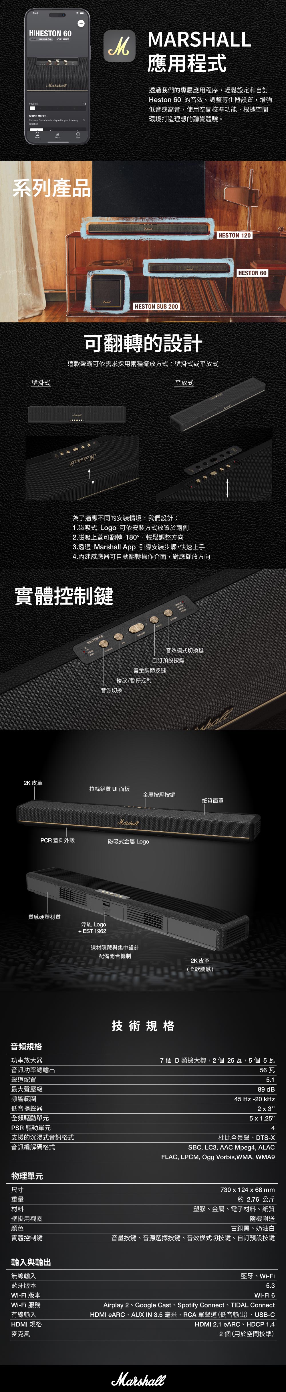 9:4HIHESTON 60 1 SAMSUNG VOLUMEDOLBY ATMOS MODESChoose a Sound mode adapted to your listeningsituation10MARSHALL應用程式透過我們的專屬應用程序,輕鬆設定和Heston 60 的音效。調整等化器設置,增強低音或高音,使用空間校準功能,根據空間環境打造理想的聽覺體驗。M系列產品HESTON SUB 200可翻轉的設計這款聲霸可依需求採用兩種擺放方式:壁掛式或平放式壁掛式平放式為了適應不同的安裝情境,我們設計:1.磁吸式 Logo 可依安裝方式放置於兩側2.磁吸上蓋可翻轉180°,輕鬆調整方向3.透過 Mar App 引導安裝步驟,快速上手4.內建感應器可自動翻轉操作介面,對應擺放方向實體控制鍵HESTON 60AUXVOLUMESOUND音效模式切換鍵自訂預設按鍵音量調節按鍵播放/暫停控制音源切換 HESTON 120shall2K 皮革拉絲鋁質 面板金屬按壓按鍵紙質面罩MarshallPCR 塑料外殼磁吸式金屬 Logo質感硬塑材質浮雕 Logo+EST1962音頻規格線材隱藏與集中設計配備開合機制技術規格2K 皮革(柔軟觸感) HESTON 60功率放大器音訊功率總輸出聲道配置最大聲壓級頻響範圍低音揚聲器全頻驅動單元PSR 驅動單元支援的沉浸式音訊格式音訊編解碼格式7個 D類擴大機,2個25瓦,5個5瓦56瓦5.189 dB45 Hz -20 kHz2 x 35x1.254杜比全景聲、DTS-XSBC, LC3, AAC Mpeg4, ALACFLAC, LPCM, Ogg Vorbis,WMA, WMA9物理單元尺寸730 x 124 x 68mm重量約 2.76 公斤材料壁掛用襯圈塑膠、金屬、電子材料、紙質隨機附送顏色古銅黑、奶油白實體控制鍵音量按鍵、音源選擇按鍵、音效模式切按鍵、自訂預設按鍵輸入與輸出無線輸入藍牙版本藍牙、Wi-FiWi-Fi 6Wi-Fi 版本Wi-Fi 服務有線輸入HDMI 規格麥克風Airplay 2 Google Cast Spotify Connect TIDAL ConnectHDMI eARC、AUX IN 3.5 毫米、RCA單聲道(低音輸出)、USB-CHDMI 2.1 eARC、HDCP 1.42個(用於空間校準)Marshall