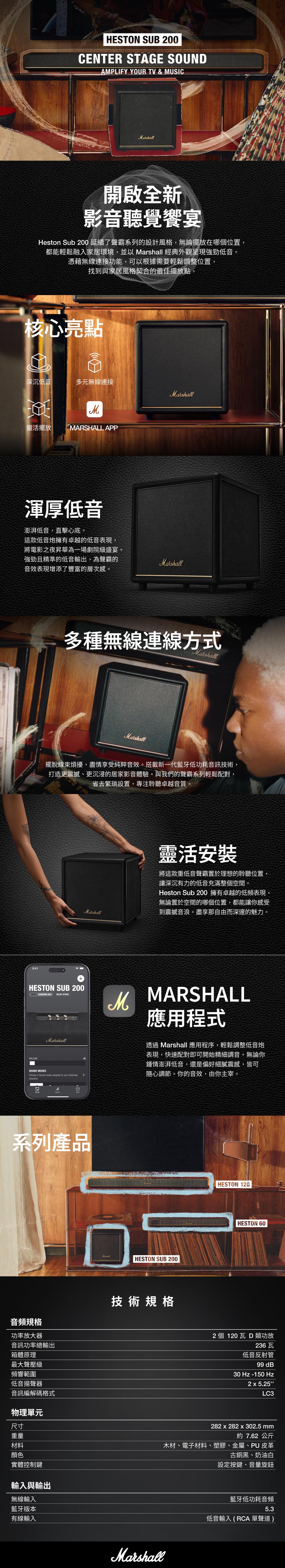 HESTON SUB 200CENTER STAGE SOUNDAMPLIFY YOUR TV & MUSICMarshall開啟全新影音聽覺饗宴Heston Sub 200 延續了聲霸系列的設計風格,無論擺放在哪個位置,都能輕鬆融入家居環境,並以 Marshall 經典外觀呈現強勁低音。憑藉無線連接功能,可以根據需要輕鬆調整位置,找到與家居風格契合的最佳擺放點。核心亮點深沉低音多元無線連接Marshall靈活擺放MARSHALL APP渾厚低音澎湃低音,直擊心底。這款低音炮擁有卓越的低音表現,將電影之夜昇華為一場劇院級盛宴。強勁且精準的低音輸出,為聲霸的音效表現增添了豐富的層次感。9:41Marshall多種無線連線方式Marshall擺脫線束煩擾,盡情享受純粹音效。搭載新一代藍牙低功耗音訊技術,打造更震撼、更沉浸的居家影音體驗。與我們的聲霸系列輕鬆配對,省去繁瑣設置,專注聆聽卓越音質。HESTON SUB 200 1 SAMSUNG DOLBY ATMOSVOLUMEMarshallSOUND MODESChoose a mode adapted to your situationMMarshall系列產品音頻規格功率放大器音訊功率總輸出箱體原理最大聲壓級頻響範圍低音揚聲器音訊編解碼格式物理單元尺寸重量材料顏色實體控制鍵輸入與輸出無線輸入藍牙版本有線輸入靈活安裝將這款重低音聲霸置於理想的聆聽位置,讓深沉有力的低音充滿整個空間。Heston Sub 200 擁有卓越的低頻表現,無論置於空間的哪個位置,都能讓你感受到震撼音浪。盡享那自由而深邃的魅力。MARSHALL應用程式透過 Marshall 應用程序,輕鬆調整低音炮表現,快速配對即可開始精細調音。無論你鍾情澎湃低音,還是偏好細膩震感,皆可隨心調節。你的音效,由你主宰。HESTON SUB 200技術規格MarshallHESTON 120HESTON 602 個 120瓦 D類功放236 瓦低音反射管 dB30 Hz -150 Hz2x5.25LC3282 x 282 x 302.5 mm約 7.62公斤木材、電子材料、塑膠、金屬、PU 皮革古銅黑、奶油白設定按鍵、音量旋鈕藍牙低功耗音頻5.3低音輸入(RCA 單聲道)