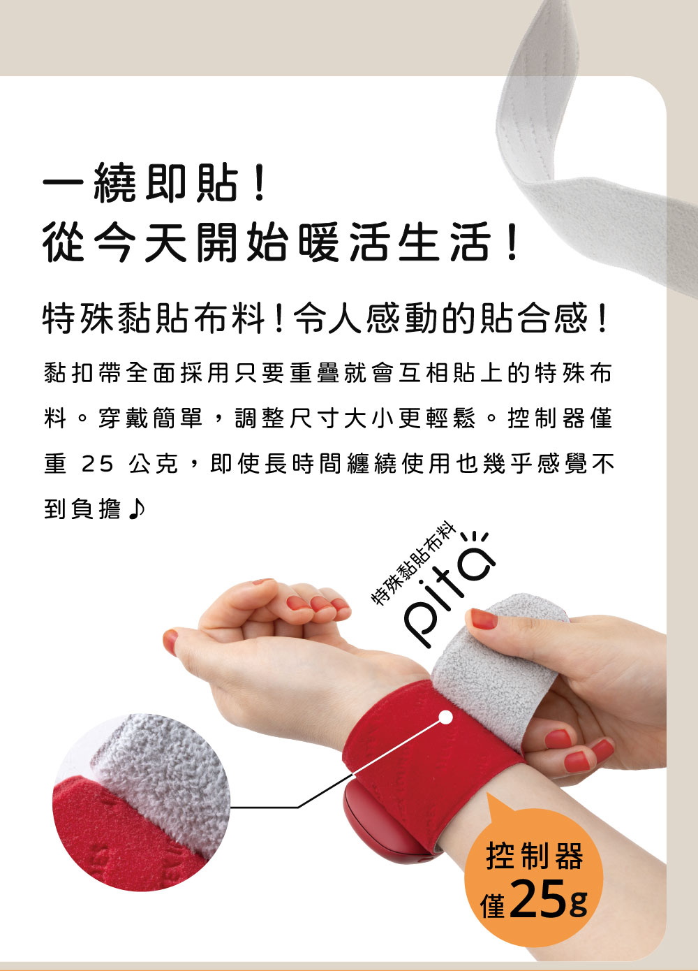 一繞即貼!從今天開始暖活生活!特殊黏貼布料!令人感動的貼合感!黏扣帶全面採用只要重疊就會互相貼上的特殊布料。穿戴簡單,調整尺寸大小更輕鬆。控制器僅重 25 公克,即使長時間纏繞使用也幾乎感覺不到負擔♪特殊黏貼布料控制器僅25g