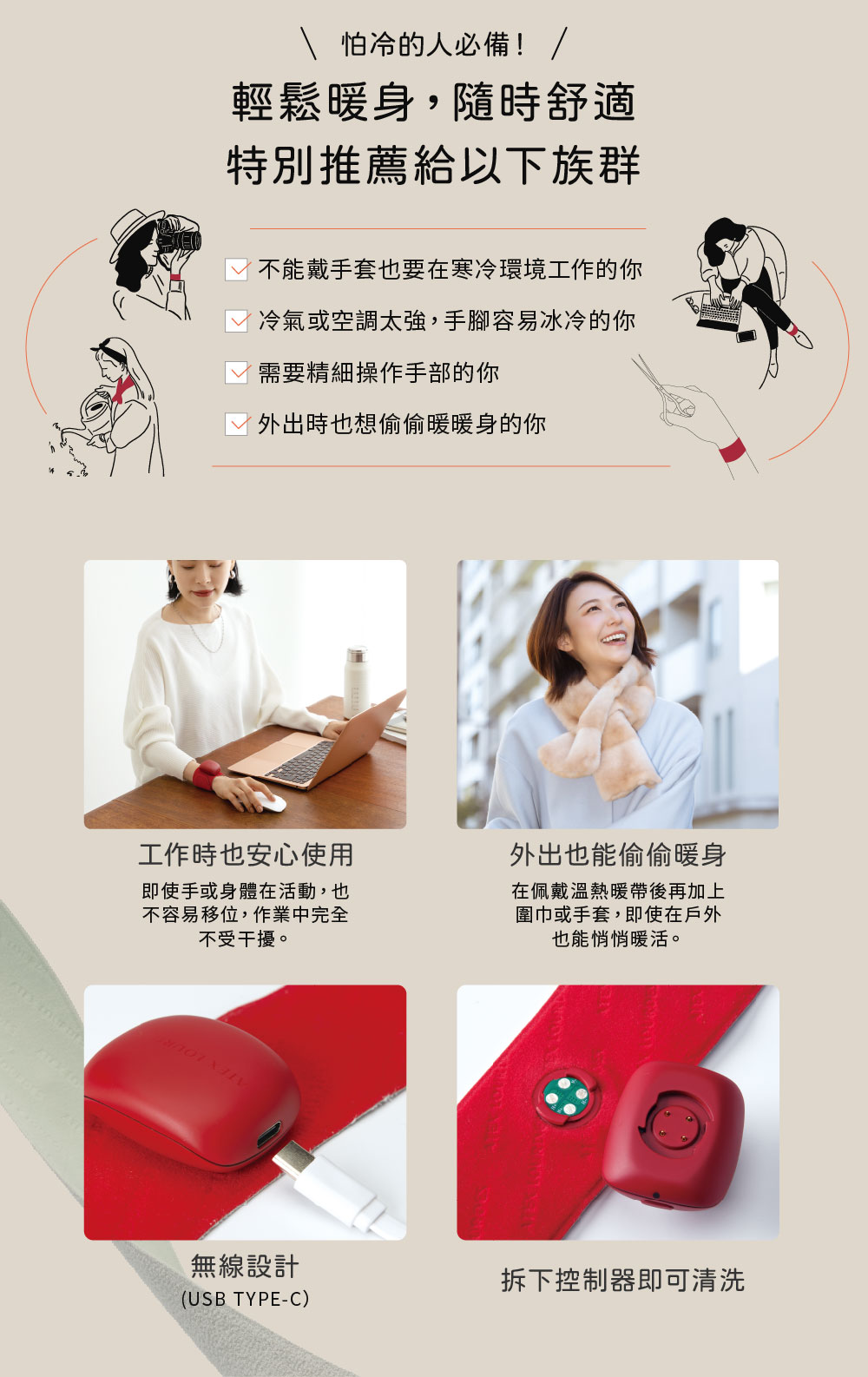 怕冷的人必備! /輕鬆暖身,隨時舒適特別推薦給以下族群不能戴手套也要在寒冷環境工作的你冷氣或空調太強,手腳容易冰冷的你需要精細操作手部的你外出時也想偷偷暖暖身的你工作時也安心使用即使手或身體在活動,也不容易移位,作業中完全不受干擾。外出也能偷偷暖身在佩戴溫熱暖帶後再加上圍巾或手套,即使在戶外也能悄悄暖活。無線設計拆下控制器即可清洗(USB TYPE-C)