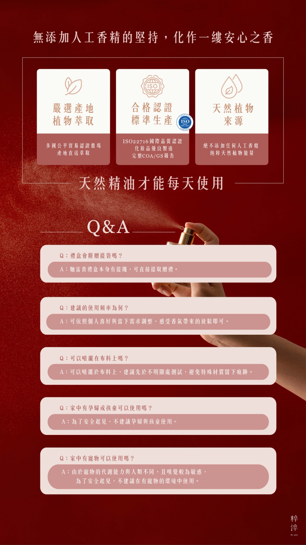 Q：建議的使用頻率為何？ A：可依照個人喜好與當下需求調整，感受香氣帶來的放鬆即可。  Q：可以噴灑在布料上嗎？ A：可以噴灑於布料上，建議先於不明顯處測試，避免特殊材質留下痕跡。  Q：家中有孕婦或孩童可以使用嗎？ A：為了安全起見，不建議孕婦與孩童使用。  Q：家中有寵物可以使用嗎？ A：由於寵物的代謝能力與人類不同，且嗅覺較為敏感，為了安全起見，不建議在有寵物的環境中使用。