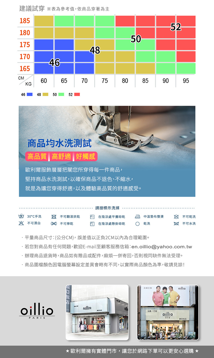 建議試穿 表為參考值,依商品穿著為主181801754817046165MKG60657075464850525060805528590商品均水洗測試高品質高舒適好觸感歐利爾服飾層層把關您所穿得每一件商品,堅持商品水洗測試,以確保商品不退色、不縮水,就是為讓您穿得舒適,以及體驗高品質的舒適感受。95請按標示洗滌30C手洗  不可翻滾烘乾在陰涼處平攤晾乾 溫整燙 不可乾洗 不可漂白  不可乾在陰涼處懸掛晾乾 乾洗不可水洗平量商品尺寸:(公分CM),誤差值以正負2CM以內為合理範圍。若您對商品有任何問題,迎E-mail至顧客服務信箱:en@yahoo.com.tw.辦理商品退貨時,商品如有贈品或配件,麻煩一併寄回,否則視同缺件無受理。商品圖檔顏色因電腦差異會略有不同,以實際商品顏色為準,敬請見諒!法oilliooilliooillio巴黎oillioPARIS歡歐利爾擁有實體門市,讓您於網路下單可以更安心選購