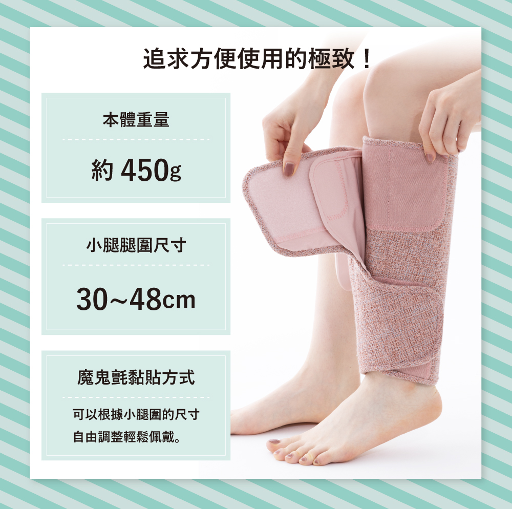 追求方便使用的極致!本體重量約450g小腿腿圍尺寸30~48cm魔鬼氈黏貼方式可以根據小腿圍的尺寸自由調整輕鬆佩戴。
