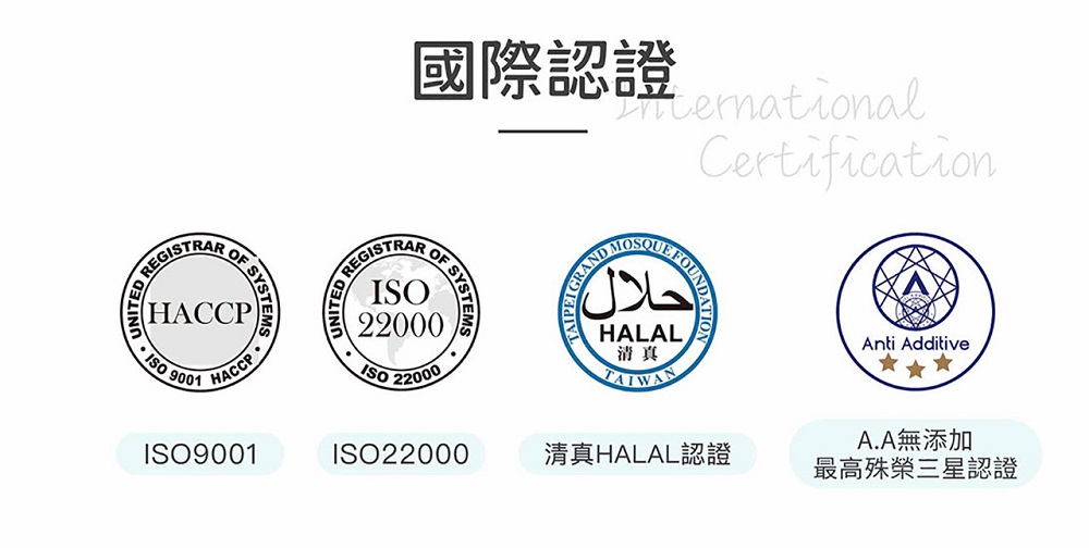 EGISTRAR SYSTEMSHACCP9001HACCP國際認證CertificationREGISTRARR SYSTEMS22000ISO 22000AND UNDATION FOUNDحلال HALAL清真TAIWANISO9001ISO22000清真HALAL認證Anti AdditiveA.A無添加最高殊榮三星認證