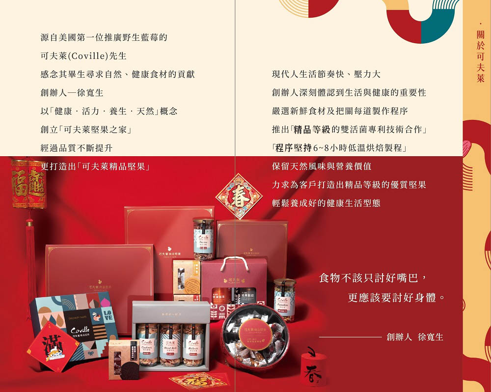 源自美國第一位推廣野生藍莓的(Coville)先生感念其畢生尋求自然、健康食材的貢獻創辦人徐生以健康活力養生天然概念創立可夫萊堅果之家經過品質不斷提升更打造出可夫萊精品堅果現代人生活節奏快、壓力大創辦人深刻體認到生活與健康的重要性嚴選新鮮食材及把關每道製作程序推出「精品等級的雙活菌專利技術合作」「程序堅持6~8小時低溫烘焙製程」保留天然風味與營養價值力求為客戶打造出精品等級的優質堅果輕鬆養成好的健康生活型態 食物不該只討好嘴巴,更應該要討好身體。可夫萊創辦人 徐生