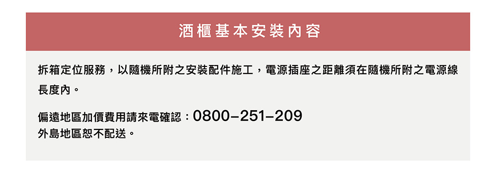 酒 櫃基本安裝內容拆箱定位服務,以隨機所附之安裝配件施工,電源插座之距離須在隨機所附之電源線長度內。偏遠地區加價費用請來電確認: 0800-251-209外島地區恕不配送。