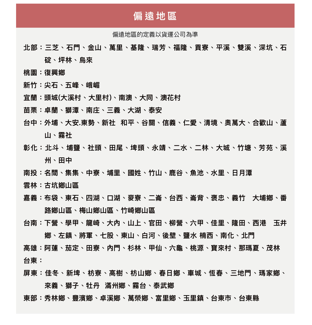 偏遠地區偏遠地區的定義以貨運公司為準北部:三芝、石門、金山、萬里、基隆、瑞芳、福隆、貢寮、平溪、雙溪、深坑、石碇、坪林、烏來桃園:復興鄉新竹:尖石、五峰、峨嵋宜蘭:頭城(大溪村、大里村)、南澳、大同、澳花村苗栗:卓蘭、獅潭、南庄、三義、大湖、泰安台中:外埔、大安.東勢、新社 和平、谷關、信義、仁愛、清境、奧萬大、合歡山、蘆山、霧社彰化:北斗、埔鹽、社頭、田尾、埤頭、永靖、二水、二林、大城、竹塘、芳苑、溪州、田中南投:名間、集集、中寮、埔里、國姓、竹山、鹿谷、魚池、水里、日月潭雲林:古坑鄉山區嘉義:布袋、東石、四湖、口湖、麥寮、二崙、台西、崙背、褒忠、義竹 大埔鄉、番路鄉山區、梅山鄉山區、竹崎鄉山區台南:下營、學甲、龍崎、大、山上、官田、柳營、六甲、佳里、隆田、西港玉井鄉、左鎮、將軍、七股、東山、白河、後壁、鹽水 楠西、南化、北門高雄:阿蓮、茄定、田寮、門、杉林、甲仙、六龜、桃源、寶來村、那瑪夏、茂林台東:屏東:佳冬、新埤、枋寮、高樹、枋山鄉、春日鄉、車城、恆春、三地門、瑪家鄉、來義、獅子、牡丹 滿州鄉、霧台、泰武鄉東部:秀林鄉、豐濱鄉、卓溪鄉、萬榮鄉、富里鄉、玉里鎮、台東市、台東縣