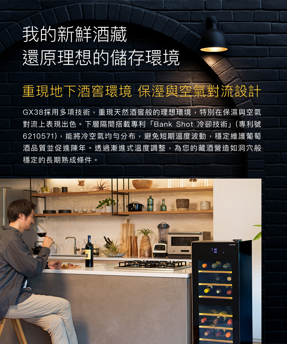 我的新鮮酒藏還原理想的儲存環境重現地下環境 保溼與空氣對流設計GX38採用多項技術,重現天然酒窖般的理想環境,特別在保濕與空氣對流上表現出色。下層隔間搭載專利「Bank Shot 冷卻技術」(專利號6210571),能將冷空氣均勻分布,避免短期溫度波動,穩定維護 葡 萄 酒品質並促進陳年。透過漸進式溫度調整,為您的藏酒營造如洞穴般穩定的長期熟成條件。