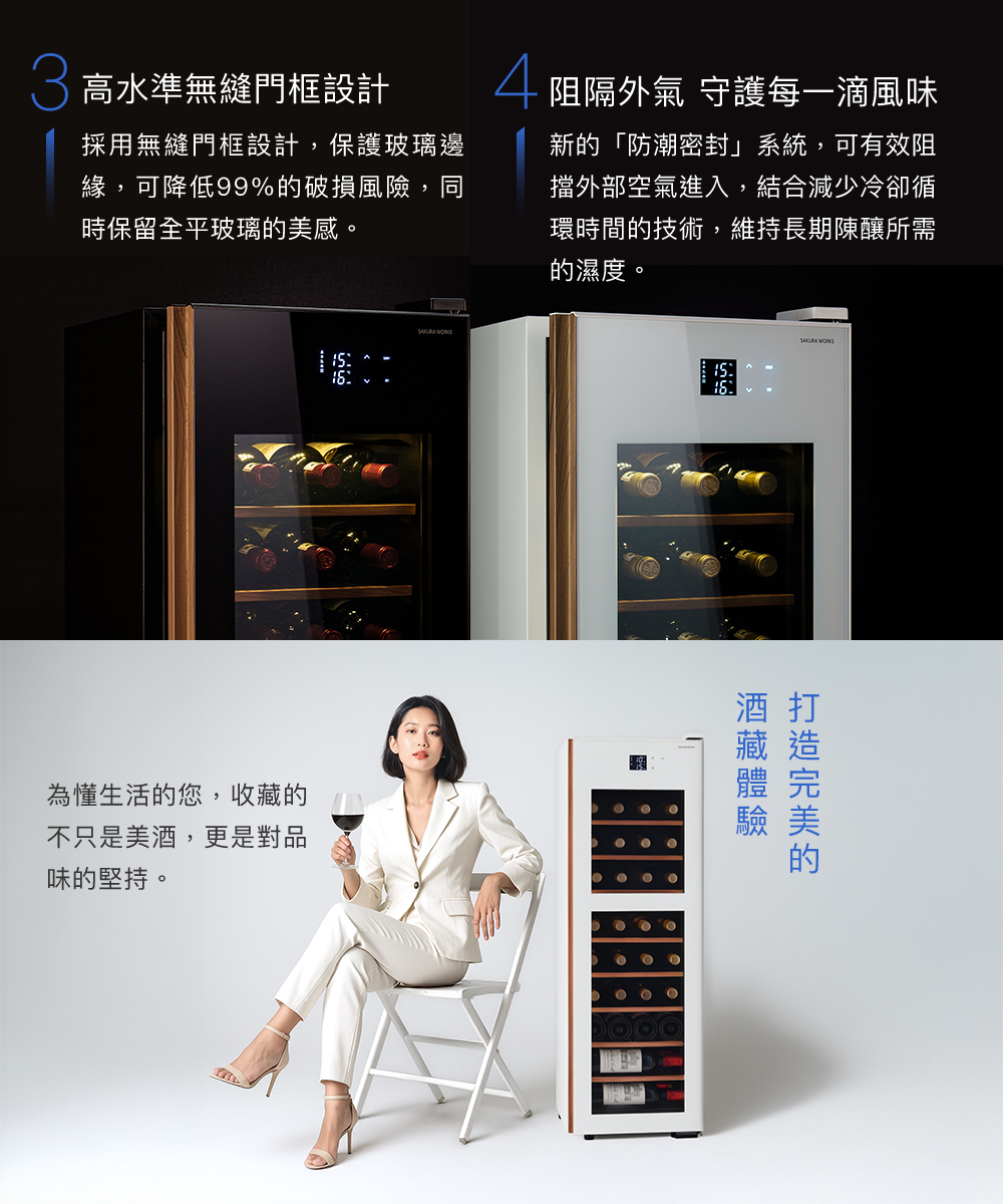 高水準無縫門框設計採用無縫門框設計,保護玻璃邊緣,可降低99%的破損風險,同時保留全平玻璃的美感。阻隔外氣 守護每一滴風味新的「防潮密封」系統,可有效阻擋外部空氣進入,結合減少冷卻循環時間的技術,維持長期陳釀所需的濕度。為懂生活的您,收的不只是美,更是對品味的堅持。 酒 打 酒藏的