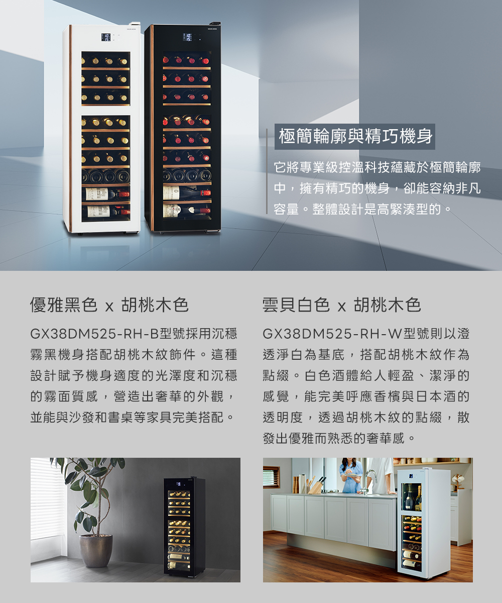 |極簡輪廓與精巧機身它將專業級控溫科技蘊藏於極簡輪廓中,擁有精巧的機身,卻能容納非凡容量。整體設計是高緊湊型的。優雅黑色 x 胡桃木色GX38DM525-RH-B型號採用沉穩霧黑機身搭配胡桃木件。這種設計賦予機身適度的光澤度和沉穩的霧面質感,營造出奢華的外觀,並能與沙發和書桌等家具完美搭配。雲貝白色 x 胡桃木色GX38DM525-RH-W型號則以澄透淨白為基底,搭配胡桃木紋作為點綴。白色 酒體給人輕盈、潔淨的感覺,能完美呼應香 檳與日本 酒的透明度,透過胡桃木紋的點綴,散發出優雅而熟悉的奢華感。