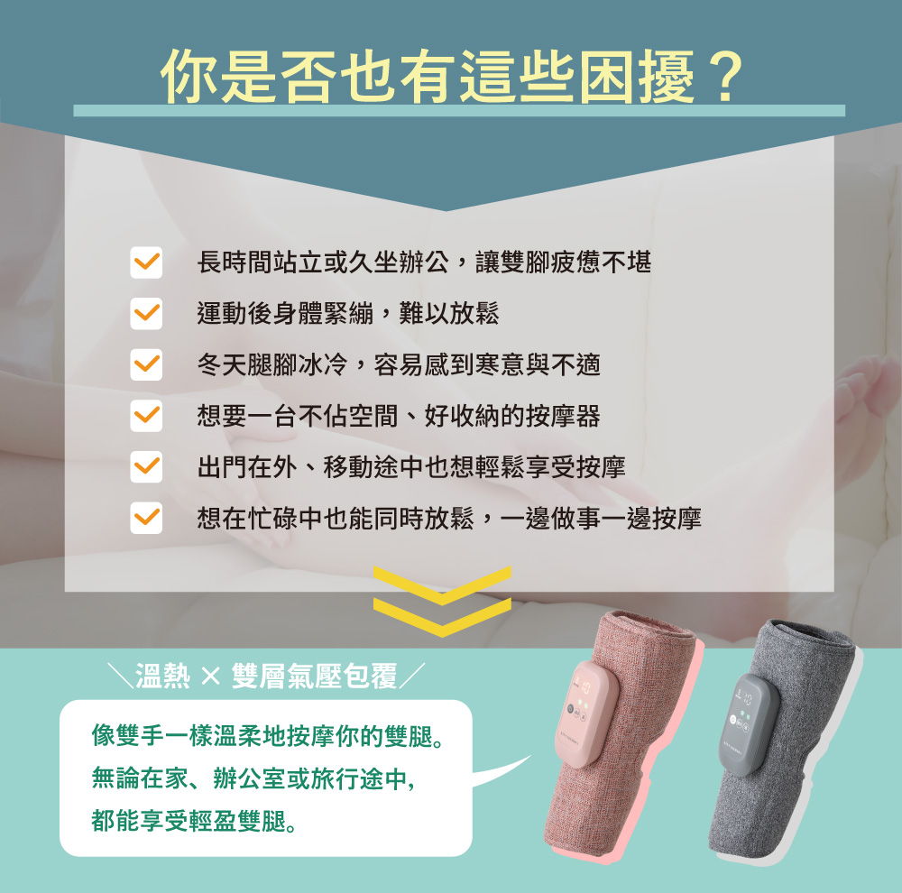 你是否也有這些困擾?長時間站立或久坐辦公,讓雙腳疲憊不堪運動後身體緊繃,難以放鬆冬天腿腳冰冷,容易感到寒意與不適想要一台不佔空間、好收納的按摩器出門在外、移動途中也想輕鬆享受按摩想在忙碌中也能同時放鬆,一邊做事一邊按摩溫熱雙層氣壓包覆/像雙手一樣溫柔地按摩你的雙腿。無論在家、辦公室或旅行途中,都能享受輕盈雙腿。
