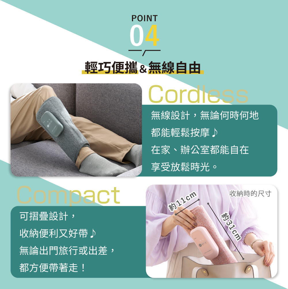 POINT04輕巧便攜&無線自由無線設計,無論何時何地都能輕鬆按摩♪在家、辦公室都能自在享受放鬆時光。act可摺疊設計,約11cm收納便利又好帶♪無論出門旅行或出差,都方便帶著走!收納時的尺寸約31cm