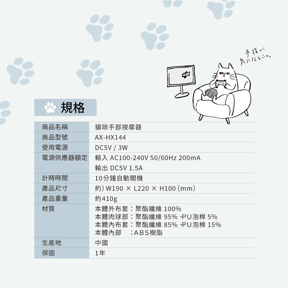 規格商品名稱貓咪手部按摩器商品型號使用電源AX-HX144DC5V / 3W電源供應器額定輸入AC100-240V 50/ 200mA輸出 DC5V 1.5A計時時間10分鐘自動關機產品尺寸約)W190 L220×H100 (mm)產品重量約410g材質生産地保固本體外布套聚酯纖維100%本體肉球部聚酯纖維95%PU泡棉 5%本體內布套:聚酯纖維85%PU泡棉 15%本體內部 :ABS樹脂中國1年手指が